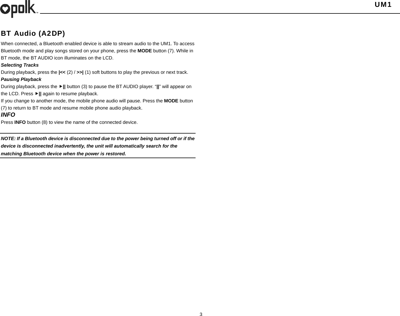   UM1  3  BT Audio (A2DP) When connected, a Bluetooth enabled device is able to stream audio to the UM1. To access Bluetooth mode and play songs stored on your phone, press the MODE button (7). While in BT mode, the BT AUDIO icon illuminates on the LCD. Selecting Tracks During playback, press the |&lt;&lt; (2) / &gt;&gt;| (1) soft buttons to play the previous or next track. Pausing Playback During playback, press the || button (3) to pause the BT AUDIO player. “||” will appear on the LCD. Press || again to resume playback. If you change to another mode, the mobile phone audio will pause. Press the MODE button (7) to return to BT mode and resume mobile phone audio playback. INFO Press INFO button (8) to view the name of the connected device.  NOTE: If a Bluetooth device is disconnected due to the power being turned off or if the device is disconnected inadvertently, the unit will automatically search for the matching Bluetooth device when the power is restored.   