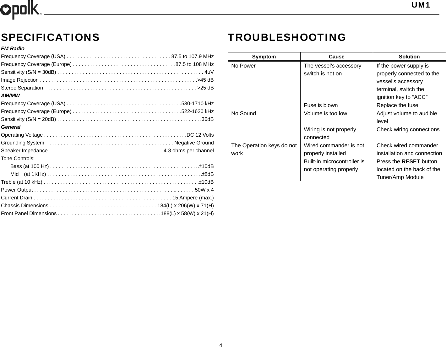   UM1  4  SPECIFICATIONS FM Radio Frequency Coverage (USA) . . . . . . . . . . . . . . . . . . . . . . . . . . . . . . . . . . . . . 87.5 to 107.9 MHz Frequency Coverage (Europe) . . . . . . . . . . . . . . . . . . . . . . . . . . . . . . . . . . . .87.5 to 108 MHz Sensitivity (S/N = 30dB) . . . . . . . . . . . . . . . . . . . . . . . . . . . . . . . . . . . . . . . . . . . . . . . . . . . . 4uV Image Rejection . . . . . . . . . . . . . . . . . . . . . . . . . . . . . . . . . . . . . . . . . . . . . . . . . . . . . . . .&gt;45 dB Stereo Separation    . . . . . . . . . . . . . . . . . . . . . . . . . . . . . . . . . . . . . . . . . . . . . . . . . . . . . &gt;25 dB AM/MW Frequency Coverage (USA) . . . . . . . . . . . . . . . . . . . . . . . . . . . . . . . . . . . . . . . . .530-1710 kHz Frequency Coverage (Europe) . . . . . . . . . . . . . . . . . . . . . . . . . . . . . . . . . . . . . . .522-1620 kHz Sensitivity (S/N = 20dB) . . . . . . . . . . . . . . . . . . . . . . . . . . . . . . . . . . . . . . . . . . . . . . . . . . . .36dB General Operating Voltage . . . . . . . . . . . . . . . . . . . . . . . . . . . . . . . . . . . . . . . . . . . . . . . . . . .DC 12 Volts Grounding System    . . . . . . . . . . . . . . . . . . . . . . . . . . . . . . . . . . . . . . . . . . . . Negative Ground Speaker Impedance . . . . . . . . . . . . . . . . . . . . . . . . . . . . . . . . . . . . . . . . . 4-8 ohms per channel Tone Controls:   Bass (at 100 Hz) . . . . . . . . . . . . . . . . . . . . . . . . . . . . . . . . . . . . . . . . . . . . . . . . . . . . ..±10dB   Mid    (at 1KHz) . . . . . . . . . . . . . . . . . . . . . . . . . . . . . . . . . . . . . . . . . . . . . . . . . . . . . ..±8dB Treble (at 10 kHz) . . . . . . . . . . . . . . . . . . . . . . . . . . . . . . . . . . . . . . . . . . . . . . . . . . . . . . . .±10dB Power Output . . . . . . . . . . . . . . . . . . . . . . . . . . . . . . . . . . . . . . . . . . . . . . . . . .. . . . . . . 50W x 4 Current Drain . . . . . . . . . . . . . . . . . . . . . . . . . . . . . . . . . . . . . . . . . . . . . . . . . 15 Ampere (max.) Chassis Dimensions . . . . . . . . . . . . . . . . . . . . . . . . . . . . . . . . . . . . . 184(L) x 206(W) x 71(H) Front Panel Dimensions . . . . . . . . . . . . . . . . . . . . . . . . . . . . . . . . . . . . .188(L) x 58(W) x 21(H)                TROUBLESHOOTING  Symptom Cause  Solution No Power  The vessel’s accessory switch is not on If the power supply is properly connected to the vessel’s accessory terminal, switch the ignition key to “ACC” Fuse is blown  Replace the fuse No Sound  Volume is too low  Adjust volume to audible level Wiring is not properly connected Check wiring connections The Operation keys do not work Wired commander is not properly installed Check wired commander installation and connection Built-in microcontroller is not operating properly Press the RESET button located on the back of the Tuner/Amp Module    