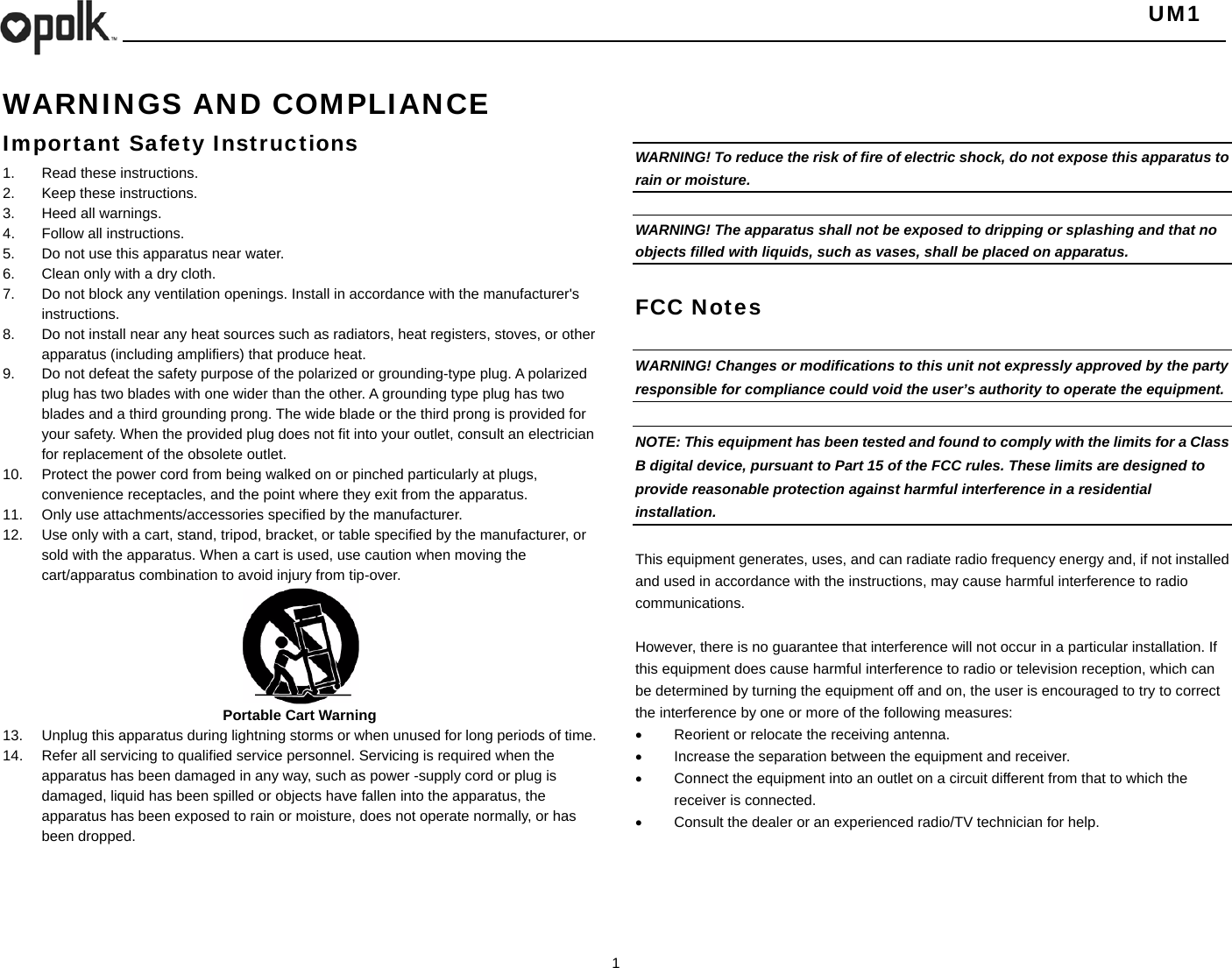   UM1  1    WARNINGS AND COMPLIANCE Important Safety Instructions 1.  Read these instructions. 2.  Keep these instructions. 3. Heed all warnings. 4.  Follow all instructions. 5.  Do not use this apparatus near water. 6.  Clean only with a dry cloth. 7.  Do not block any ventilation openings. Install in accordance with the manufacturer&apos;s instructions. 8.  Do not install near any heat sources such as radiators, heat registers, stoves, or other apparatus (including amplifiers) that produce heat. 9.  Do not defeat the safety purpose of the polarized or grounding-type plug. A polarized plug has two blades with one wider than the other. A grounding type plug has two blades and a third grounding prong. The wide blade or the third prong is provided for your safety. When the provided plug does not fit into your outlet, consult an electrician for replacement of the obsolete outlet. 10.  Protect the power cord from being walked on or pinched particularly at plugs, convenience receptacles, and the point where they exit from the apparatus. 11.  Only use attachments/accessories specified by the manufacturer. 12.  Use only with a cart, stand, tripod, bracket, or table specified by the manufacturer, or sold with the apparatus. When a cart is used, use caution when moving the cart/apparatus combination to avoid injury from tip-over.       Portable Cart Warning 13.  Unplug this apparatus during lightning storms or when unused for long periods of time. 14.  Refer all servicing to qualified service personnel. Servicing is required when the apparatus has been damaged in any way, such as power -supply cord or plug is damaged, liquid has been spilled or objects have fallen into the apparatus, the apparatus has been exposed to rain or moisture, does not operate normally, or has been dropped.         WARNING! To reduce the risk of fire of electric shock, do not expose this apparatus to rain or moisture.    WARNING! The apparatus shall not be exposed to dripping or splashing and that no objects filled with liquids, such as vases, shall be placed on apparatus.  FCC Notes  WARNING! Changes or modifications to this unit not expressly approved by the party responsible for compliance could void the user’s authority to operate the equipment.    NOTE: This equipment has been tested and found to comply with the limits for a Class B digital device, pursuant to Part 15 of the FCC rules. These limits are designed to provide reasonable protection against harmful interference in a residential installation.   This equipment generates, uses, and can radiate radio frequency energy and, if not installed and used in accordance with the instructions, may cause harmful interference to radio communications.  However, there is no guarantee that interference will not occur in a particular installation. If this equipment does cause harmful interference to radio or television reception, which can be determined by turning the equipment off and on, the user is encouraged to try to correct the interference by one or more of the following measures:   Reorient or relocate the receiving antenna.   Increase the separation between the equipment and receiver.   Connect the equipment into an outlet on a circuit different from that to which the receiver is connected.   Consult the dealer or an experienced radio/TV technician for help.   