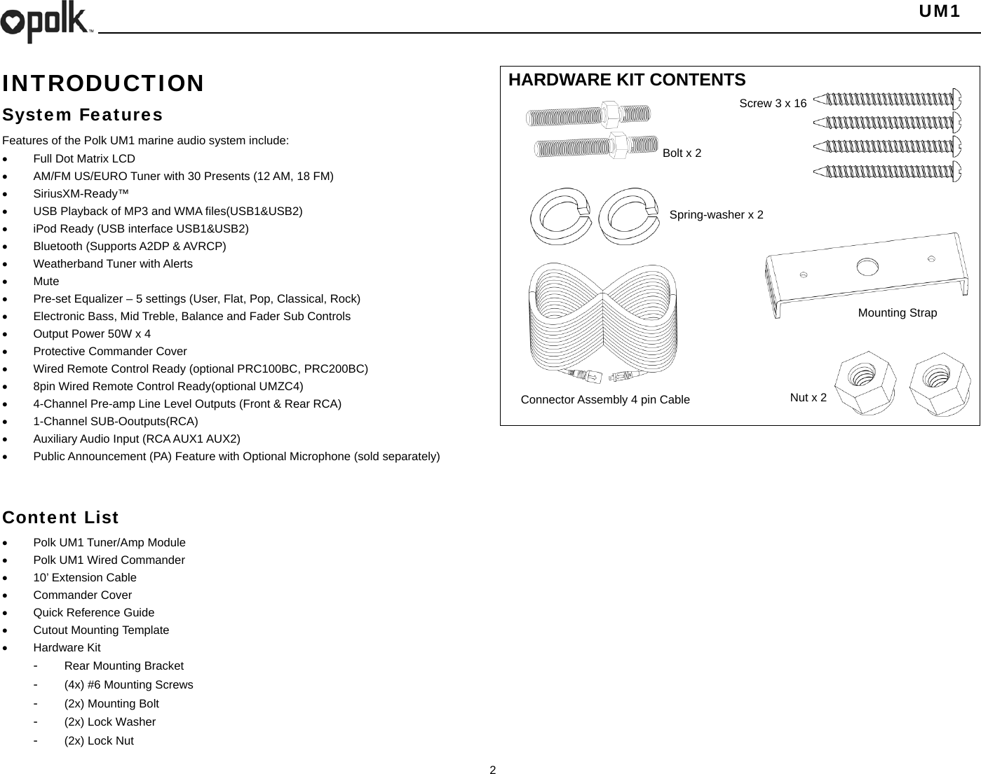   UM1  2    INTRODUCTION System Features Features of the Polk UM1 marine audio system include:   Full Dot Matrix LCD   AM/FM US/EURO Tuner with 30 Presents (12 AM, 18 FM)  SiriusXM-Ready™   USB Playback of MP3 and WMA files(USB1&amp;USB2)   iPod Ready (USB interface USB1&amp;USB2)   Bluetooth (Supports A2DP &amp; AVRCP)  Weatherband Tuner with Alerts  Mute   Pre-set Equalizer – 5 settings (User, Flat, Pop, Classical, Rock)  Electronic Bass, Mid Treble, Balance and Fader Sub Controls   Output Power 50W x 4   Protective Commander Cover   Wired Remote Control Ready (optional PRC100BC, PRC200BC)   8pin Wired Remote Control Ready(optional UMZC4)   4-Channel Pre-amp Line Level Outputs (Front &amp; Rear RCA)  1-Channel SUB-Ooutputs(RCA)   Auxiliary Audio Input (RCA AUX1 AUX2)   Public Announcement (PA) Feature with Optional Microphone (sold separately)   Content List   Polk UM1 Tuner/Amp Module   Polk UM1 Wired Commander     10’ Extension Cable  Commander Cover   Quick Reference Guide  Cutout Mounting Template  Hardware Kit -  Rear Mounting Bracket -  (4x) #6 Mounting Screws -  (2x) Mounting Bolt -  (2x) Lock Washer -  (2x) Lock Nut HARDWARE KIT CONTENTS                       Nut x 2 Connector Assembly 4 pin Cable Screw 3 x 16 Bolt x 2Spring-washer x 2 Mounting Strap 