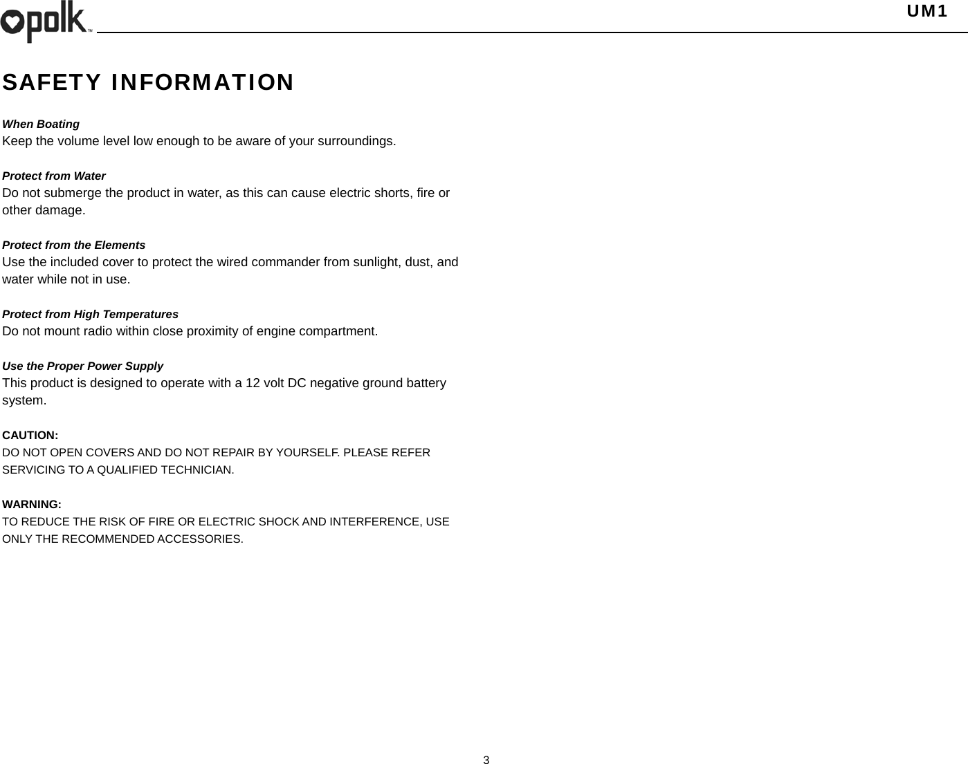   UM1  3    SAFETY INFORMATION  When Boating Keep the volume level low enough to be aware of your surroundings.  Protect from Water Do not submerge the product in water, as this can cause electric shorts, fire or other damage.  Protect from the Elements Use the included cover to protect the wired commander from sunlight, dust, and water while not in use.      Protect from High Temperatures Do not mount radio within close proximity of engine compartment.  Use the Proper Power Supply This product is designed to operate with a 12 volt DC negative ground battery system.  CAUTION: DO NOT OPEN COVERS AND DO NOT REPAIR BY YOURSELF. PLEASE REFER SERVICING TO A QUALIFIED TECHNICIAN.  WARNING: TO REDUCE THE RISK OF FIRE OR ELECTRIC SHOCK AND INTERFERENCE, USE ONLY THE RECOMMENDED ACCESSORIES.   