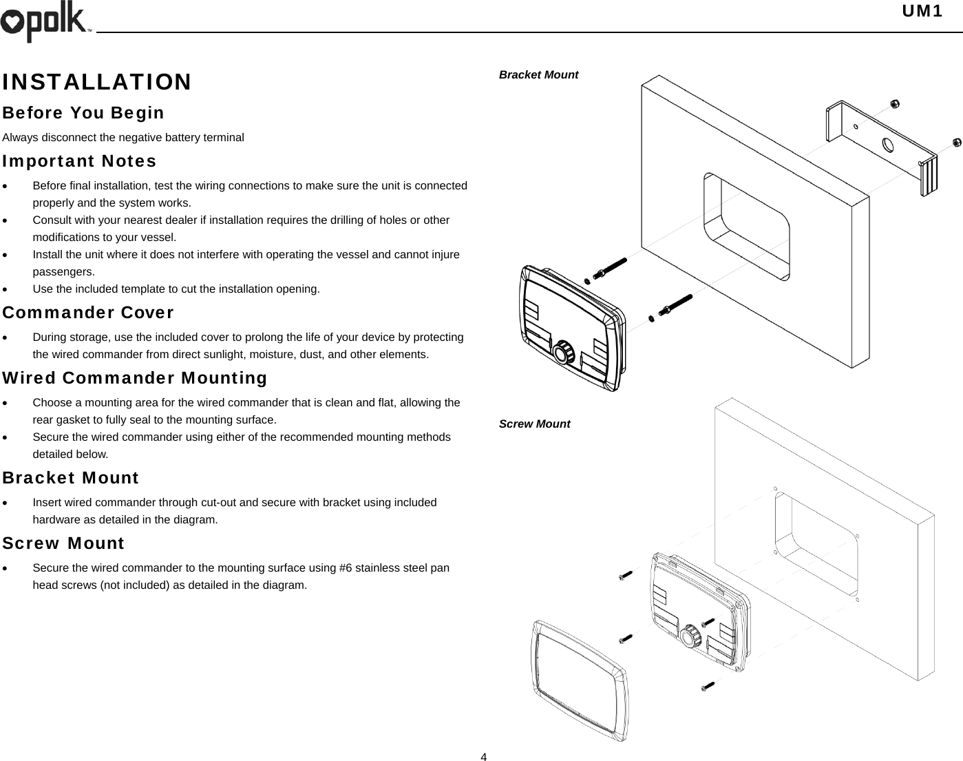   UM1  4    INSTALLATION Before You Begin Always disconnect the negative battery terminal Important Notes   Before final installation, test the wiring connections to make sure the unit is connected properly and the system works.   Consult with your nearest dealer if installation requires the drilling of holes or other modifications to your vessel.   Install the unit where it does not interfere with operating the vessel and cannot injure passengers.   Use the included template to cut the installation opening. Commander Cover   During storage, use the included cover to prolong the life of your device by protecting the wired commander from direct sunlight, moisture, dust, and other elements. Wired Commander Mounting   Choose a mounting area for the wired commander that is clean and flat, allowing the rear gasket to fully seal to the mounting surface.   Secure the wired commander using either of the recommended mounting methods detailed below. Bracket Mount   Insert wired commander through cut-out and secure with bracket using included hardware as detailed in the diagram. Screw Mount    Secure the wired commander to the mounting surface using #6 stainless steel pan head screws (not included) as detailed in the diagram.        Bracket Mount                   Screw Mount     