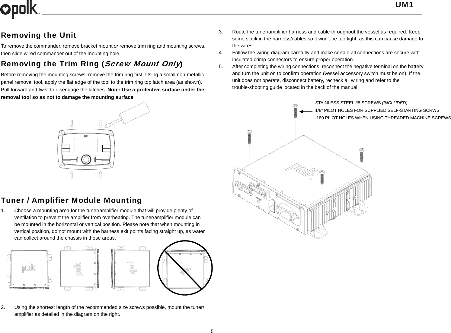   UM1  5    Removing the Unit  To remove the commander, remove bracket mount or remove trim ring and mounting screws, then slide wired commander out of the mounting hole. Removing the Trim Ring (Screw Mount Only) Before removing the mounting screws, remove the trim ring first. Using a small non-metallic panel removal tool, apply the flat edge of the tool to the trim ring top latch area (as shown). Pull forward and twist to disengage the latches. Note: Use a protective surface under the removal tool so as not to damage the mounting surface.   Tuner / Amplifier Module Mounting 1.  Choose a mounting area for the tuner/amplifier module that will provide plenty of ventilation to prevent the amplifier from overheating. The tuner/amplifier module can be mounted in the horizontal or vertical position. Please note that when mounting in vertical position, do not mount with the harness exit points facing straight up, as water can collect around the chassis in these areas.          2.  Using the shortest length of the recommended size screws possible, mount the tuner/ amplifier as detailed in the diagram on the right. 3.  Route the tuner/amplifier harness and cable throughout the vessel as required. Keep some slack in the harness/cables so it won&apos;t be too tight, as this can cause damage to the wires. 4.  Follow the wiring diagram carefully and make certain all connections are secure with insulated crimp connectors to ensure proper operation. 5.  After completing the wiring connections, reconnect the negative terminal on the battery and turn the unit on to confirm operation (vessel accessory switch must be on). If the unit does not operate, disconnect battery, recheck all wiring and refer to the trouble-shooting guide located in the back of the manual.    STAINLESS STEEL #8 SCREWS (INCLUDED) 1/8” PILOT HOLES FOR SUPPLIED SELF-STARTING SCRWS .180 PILOT HOLES WHEN USING THREADED MACHINE SCREWS 