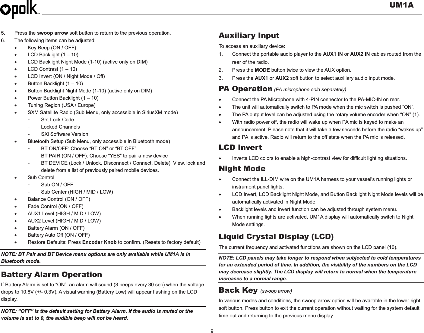   UM1A  9    5. Press the swoop arrow soft button to return to the previous operation. 6.  The following items can be adjusted: x  Key Beep (ON / OFF) x  LCD Backlight (1 – 10) x  LCD Backlight Night Mode (1-10) (active only on DIM) x  LCD Contrast (1 – 10) x  LCD Invert (ON / Night Mode / Off) x Button Backlight (1 – 10) x  Button Backlight Night Mode (1-10) (active only on DIM) x  Power Button Backlight (1 – 10) x  Tuning Region (USA / Europe) x  SXM Satellite Radio (Sub Menu, only accessible in SiriusXM mode) -  Set Lock Code -  Locked Channels -  SXi Software Version    x Bluetooth Setup (Sub Menu, only accessible in Bluetooth mode) -  BT ON/OFF: Choose “BT ON” or “BT OFF”. -  BT PAIR (ON / OFF): Choose “YES” to pair a new device -  BT DEVICE (Lock / Unlock, Disconnect / Connect, Delete): View, lock and delete from a list of previously paired mobile devices. x Sub Control -  Sub ON / OFF -  Sub Center (HIGH / MID / LOW) x  Balance Control (ON / OFF) x  Fade Control (ON / OFF) x  AUX1 Level (HIGH / MID / LOW) x  AUX2 Level (HIGH / MID / LOW) x  Battery Alarm (ON / OFF) x  Battery Auto Off (ON / OFF) x Restore Defaults: Press Encoder Knob to confirm. (Resets to factory default) NOTE: BT Pair and BT Device menu options are only available while UM1A is in Bluetooth mode. Battery Alarm Operation If Battery Alarm is set to “ON”, an alarm will sound (3 beeps every 30 sec) when the voltage drops to 10.8V (+/- 0.3V). A visual warning (Battery Low) will appear flashing on the LCD display. NOTE: “OFF” is the default setting for Battery Alarm. If the audio is muted or the volume is set to 0, the audible beep will not be heard. Auxiliary Input To access an auxiliary device: 1.  Connect the portable audio player to the AUX1 IN or AUX2 IN cables routed from the rear of the radio. 2. Press the MODE button twice to view the AUX option. 3. Press the AUX1 or AUX2 soft button to select auxiliary audio input mode. PA Operation (PA microphone sold separately) x  Connect the PA Microphone with 4-PIN connector to the PA-MIC-IN on rear. x  The unit will automatically switch to PA mode when the mic switch is pushed “ON”.  x  The PA output level can be adjusted using the rotary volume encoder when “ON” (1). x  With radio power off, the radio will wake up when PA mic is keyed to make an announcement. Please note that it will take a few seconds before the radio “wakes up” and PA is active. Radio will return to the off state when the PA mic is released. LCD Invert x  Inverts LCD colors to enable a high-contrast view for difficult lighting situations. Night Mode x  Connect the ILL-DIM wire on the UM1A harness to your vessel’s running lights or instrument panel lights. x  LCD Invert, LCD Backlight Night Mode, and Button Backlight Night Mode levels will be automatically activated in Night Mode. x  Backlight levels and invert function can be adjusted through system menu. x  When running lights are activated, UM1A display will automatically switch to Night Mode settings. Liquid Crystal Display (LCD) The current frequency and activated functions are shown on the LCD panel (10). NOTE: LCD panels may take longer to respond when subjected to cold temperatures for an extended period of time. In addition, the visibility of the numbers on the LCD may decrease slightly. The LCD display will return to normal when the temperature increases to a normal range. Back Key (swoop arrow) In various modes and conditions, the swoop arrow option will be available in the lower right soft button. Press button to exit the current operation without waiting for the system default time out and returning to the previous menu display. 