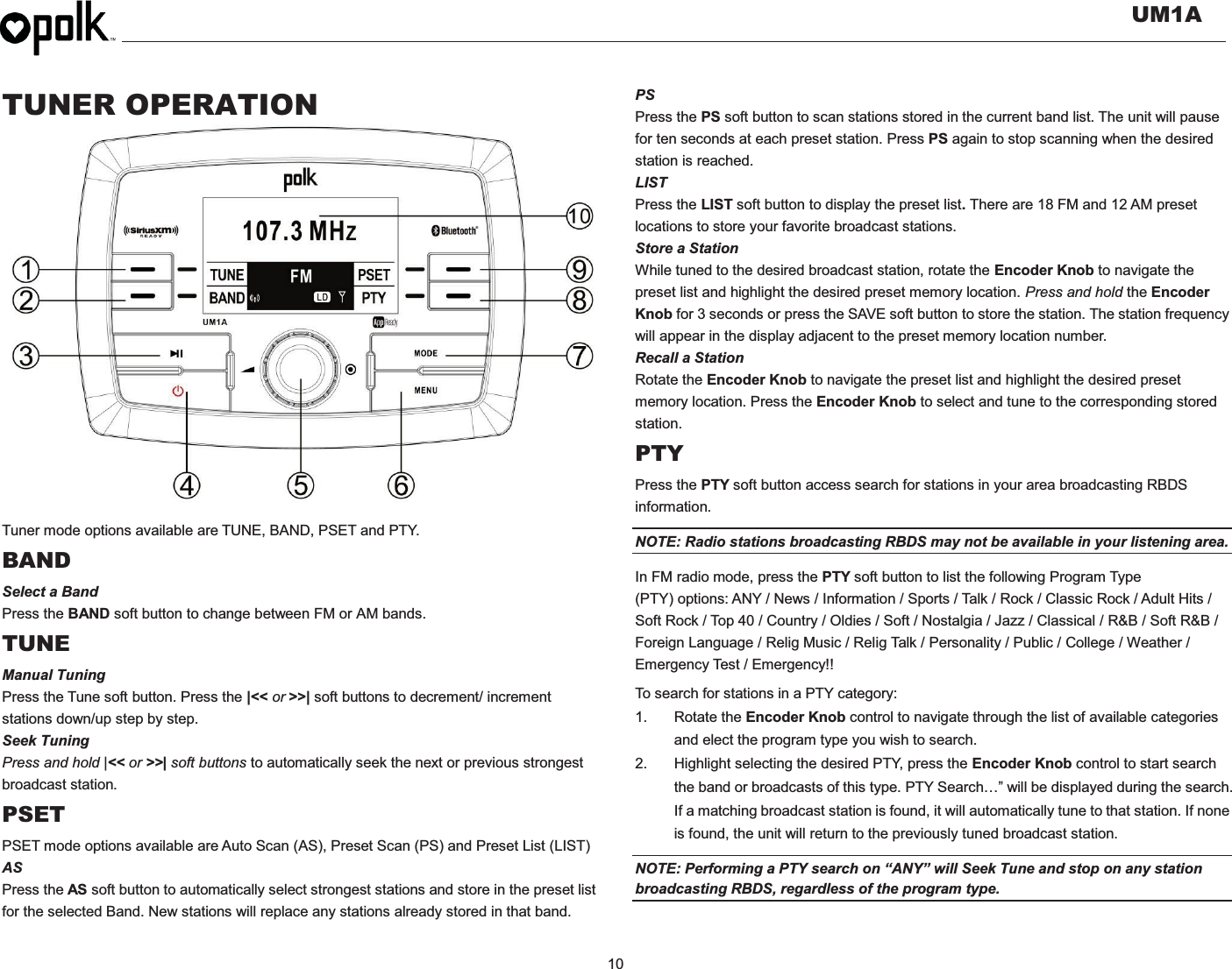   UM1A  10    TUNER OPERATION                   Tuner mode options available are TUNE, BAND, PSET and PTY. BAND Select a Band Press the BAND soft button to change between FM or AM bands. TUNE Manual Tuning Press the Tune soft button. Press the |&lt;&lt; or &gt;&gt;| soft buttons to decrement/ increment stations down/up step by step. Seek Tuning Press and hold |&lt;&lt; or &gt;&gt;| soft buttons to automatically seek the next or previous strongest broadcast station. PSET PSET mode options available are Auto Scan (AS), Preset Scan (PS) and Preset List (LIST) AS Press the AS soft button to automatically select strongest stations and store in the preset list for the selected Band. New stations will replace any stations already stored in that band. PS Press the PS soft button to scan stations stored in the current band list. The unit will pause for ten seconds at each preset station. Press PS again to stop scanning when the desired station is reached. LIST Press the LIST soft button to display the preset list. There are 18 FM and 12 AM preset locations to store your favorite broadcast stations.   Store a Station While tuned to the desired broadcast station, rotate the Encoder Knob to navigate the preset list and highlight the desired preset memory location. Press and hold the Encoder Knob for 3 seconds or press the SAVE soft button to store the station. The station frequency will appear in the display adjacent to the preset memory location number. Recall a Station Rotate the Encoder Knob to navigate the preset list and highlight the desired preset memory location. Press the Encoder Knob to select and tune to the corresponding stored station. PTY Press the PTY soft button access search for stations in your area broadcasting RBDS information. NOTE: Radio stations broadcasting RBDS may not be available in your listening area. In FM radio mode, press the PTY soft button to list the following Program Type (PTY) options: ANY / News / Information / Sports / Talk / Rock / Classic Rock / Adult Hits / Soft Rock / Top 40 / Country / Oldies / Soft / Nostalgia / Jazz / Classical / R&amp;B / Soft R&amp;B / Foreign Language / Relig Music / Relig Talk / Personality / Public / College / Weather / Emergency Test / Emergency!!   To search for stations in a PTY category: 1. Rotate the Encoder Knob control to navigate through the list of available categories and elect the program type you wish to search. 2.  Highlight selecting the desired PTY, press the Encoder Knob control to start search the band or broadcasts of this type. PTY Search…” will be displayed during the search. If a matching broadcast station is found, it will automatically tune to that station. If none is found, the unit will return to the previously tuned broadcast station. NOTE: Performing a PTY search on “ANY” will Seek Tune and stop on any station broadcasting RBDS, regardless of the program type. 