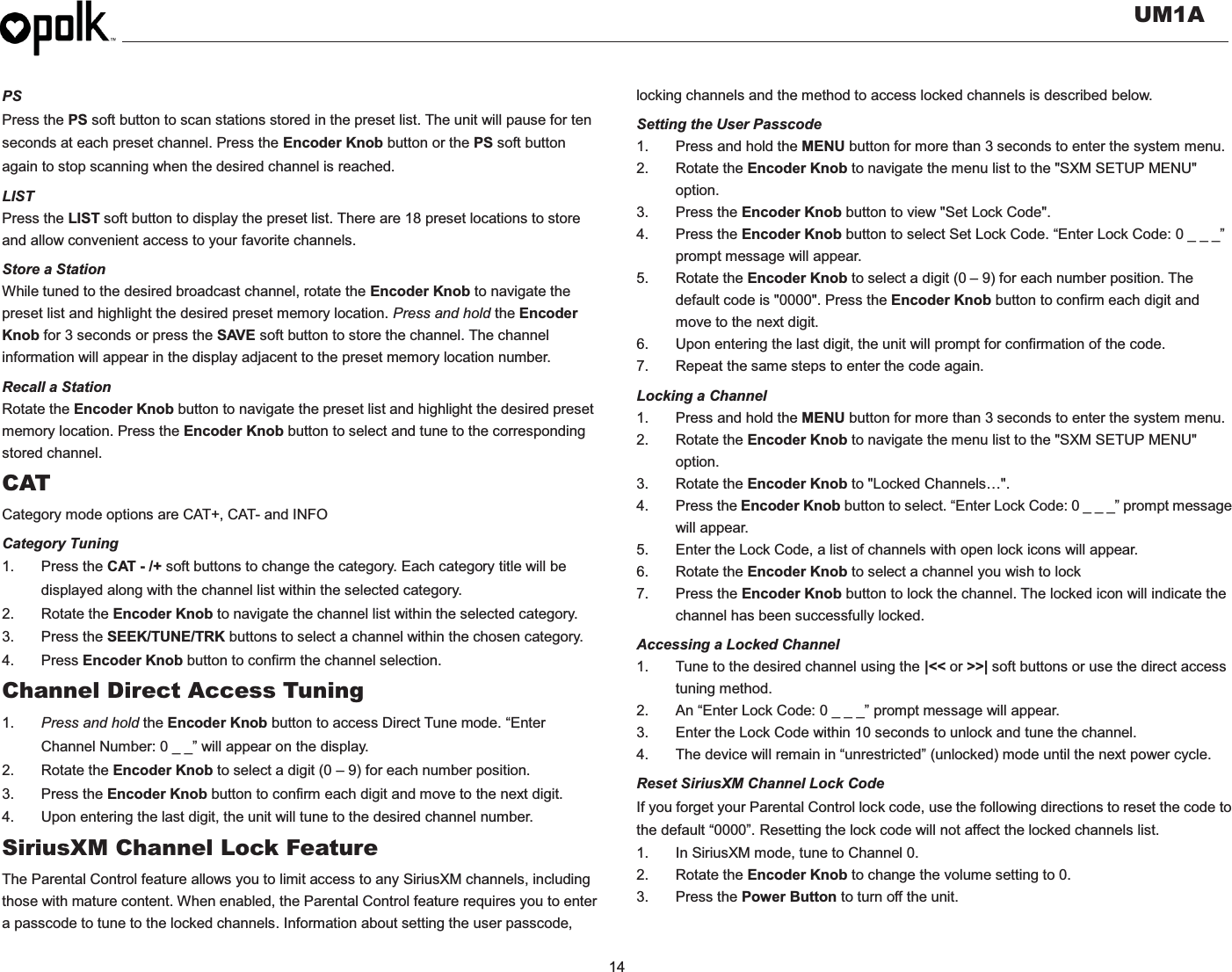   UM1A  14    PS Press the PS soft button to scan stations stored in the preset list. The unit will pause for ten seconds at each preset channel. Press the Encoder Knob button or the PS soft button again to stop scanning when the desired channel is reached. LIST Press the LIST soft button to display the preset list. There are 18 preset locations to store and allow convenient access to your favorite channels. Store a Station While tuned to the desired broadcast channel, rotate the Encoder Knob to navigate the preset list and highlight the desired preset memory location. Press and hold the Encoder Knob for 3 seconds or press the SAVE soft button to store the channel. The channel information will appear in the display adjacent to the preset memory location number. Recall a Station Rotate the Encoder Knob button to navigate the preset list and highlight the desired preset memory location. Press the Encoder Knob button to select and tune to the corresponding stored channel. CAT Category mode options are CAT+, CAT- and INFO Category Tuning 1. Press the CAT - /+ soft buttons to change the category. Each category title will be displayed along with the channel list within the selected category. 2. Rotate the Encoder Knob to navigate the channel list within the selected category. 3. Press the SEEK/TUNE/TRK buttons to select a channel within the chosen category. 4. Press Encoder Knob button to confirm the channel selection. Channel Direct Access Tuning 1.  Press and hold the Encoder Knob button to access Direct Tune mode. “Enter Channel Number: 0 _ _” will appear on the display. 2. Rotate the Encoder Knob to select a digit (0 – 9) for each number position.   3. Press the Encoder Knob button to confirm each digit and move to the next digit. 4.  Upon entering the last digit, the unit will tune to the desired channel number.   SiriusXM Channel Lock Feature The Parental Control feature allows you to limit access to any SiriusXM channels, including those with mature content. When enabled, the Parental Control feature requires you to enter a passcode to tune to the locked channels. Information about setting the user passcode, locking channels and the method to access locked channels is described below. Setting the User Passcode 1.  Press and hold the MENU button for more than 3 seconds to enter the system menu. 2. Rotate the Encoder Knob to navigate the menu list to the &quot;SXM SETUP MENU&quot; option. 3. Press the Encoder Knob button to view &quot;Set Lock Code&quot;. 4. Press the Encoder Knob button to select Set Lock Code. “Enter Lock Code: 0 _ _ _” prompt message will appear. 5. Rotate the Encoder Knob to select a digit (0 – 9) for each number position. The default code is &quot;0000&quot;. Press the Encoder Knob button to confirm each digit and move to the next digit. 6.  Upon entering the last digit, the unit will prompt for confirmation of the code. 7.  Repeat the same steps to enter the code again. Locking a Channel 1.  Press and hold the MENU button for more than 3 seconds to enter the system menu. 2. Rotate the Encoder Knob to navigate the menu list to the &quot;SXM SETUP MENU&quot; option. 3. Rotate the Encoder Knob to &quot;Locked Channels…&quot;. 4. Press the Encoder Knob button to select. “Enter Lock Code: 0 _ _ _” prompt message will appear. 5.  Enter the Lock Code, a list of channels with open lock icons will appear. 6. Rotate the Encoder Knob to select a channel you wish to lock 7. Press the Encoder Knob button to lock the channel. The locked icon will indicate the channel has been successfully locked. Accessing a Locked Channel 1.  Tune to the desired channel using the |&lt;&lt; or &gt;&gt;| soft buttons or use the direct access tuning method. 2.  An “Enter Lock Code: 0 _ _ _” prompt message will appear. 3.  Enter the Lock Code within 10 seconds to unlock and tune the channel. 4.  The device will remain in “unrestricted” (unlocked) mode until the next power cycle. Reset SiriusXM Channel Lock Code If you forget your Parental Control lock code, use the following directions to reset the code to the default “0000”. Resetting the lock code will not affect the locked channels list. 1.  In SiriusXM mode, tune to Channel 0. 2. Rotate the Encoder Knob to change the volume setting to 0. 3. Press the Power Button to turn off the unit.  