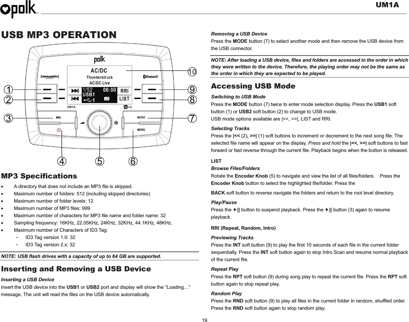   UM1A  19  USB MP3 OPERATION                 MP3 Specifications x  A directory that does not include an MP3 file is skipped. x  Maximum number of folders: 512 (including skipped directories) x  Maximum number of folder levels: 12 x  Maximum number of MP3 files: 999 x  Maximum number of characters for MP3 file name and folder name: 32 x  Sampling frequency: 16KHz, 22.05KHz, 24KHz, 32KHz, 44.1KHz, 48KHz. x  Maximum number of Characters of ID3 Tag: ɀID3 Tag version 1.0: 32 ɀID3 Tag version 2.x: 32 NOTE: USB flash drives with a capacity of up to 64 GB are supported.   Inserting and Removing a USB Device Inserting a USB Device Insert the USB device into the USB1 or USB2 port and display will show the “Loading…” message. The unit will read the files on the USB device automatically. Removing a USB Device Press the MODE button (7) to select another mode and then remove the USB device from the USB connector. NOTE: After loading a USB device, files and folders are accessed in the order in which they were written to the device. Therefore, the playing order may not be the same as the order in which they are expected to be played. Accessing USB Mode Switching to USB Mode Press the MODE button (7) twice to enter mode selection display. Press the USB1 soft button (1) or USB2 soft button (2) to change to USB mode. USB mode options available are |&lt;&lt;, &gt;&gt;|, LIST and RRI. Selecting Tracks Press the |&lt;&lt; (2), &gt;&gt;| (1) soft buttons to increment or decrement to the next song file. The selected file name will appear on the display. Press and hold the |&lt;&lt;, &gt;&gt;| soft buttons to fast forward or fast reverse through the current file. Playback begins when the button is released. LIST Browse Files/Folders Rotate the Encoder Knob (5) to navigate and view the list of all files/folders.    Press the Encoder Knob button to select the highlighted file/folder. Press the   BACK soft button to reverse navigate the folders and return to the root level directory. Play/Pause  Press the f|| button to suspend playback. Press the f|| button (3) again to resume playback. RRI (Repeat, Random, Intro) Previewing Tracks Press the INT soft button (9) to play the first 10 seconds of each file in the current folder sequentially. Press the INT soft button again to stop Intro Scan and resume normal playback of the current file. Repeat Play Press the RPT soft button (9) during song play to repeat the current file. Press the RPT soft button again to stop repeat play. Random Play Press the RND soft button (9) to play all files in the current folder in random, shuffled order. Press the RND soft button again to stop random play.  