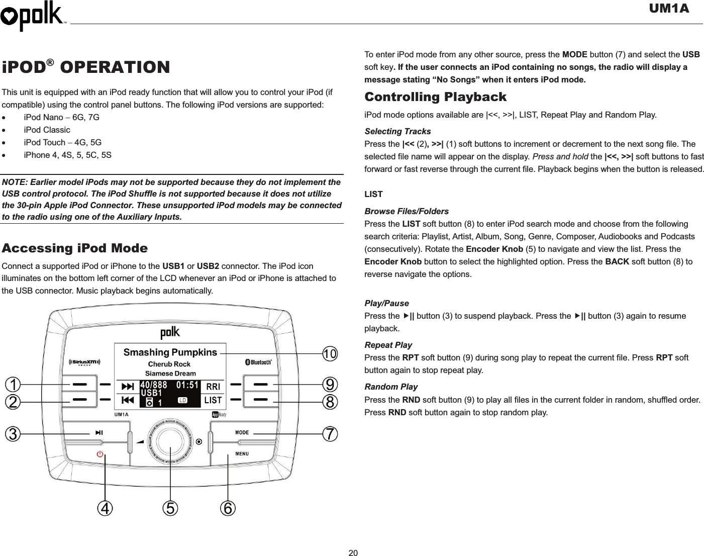   UM1A  20  iPOD® OPERATION This unit is equipped with an iPod ready function that will allow you to control your iPod (if compatible) using the control panel buttons. The following iPod versions are supported: x iPod Nano  6G, 7G x iPod Classic x iPod Touch  4G, 5G     x  iPhone 4, 4S, 5, 5C, 5S  NOTE: Earlier model iPods may not be supported because they do not implement the USB control protocol. The iPod Shuffle is not supported because it does not utilize the 30-pin Apple iPod Connector. These unsupported iPod models may be connected to the radio using one of the Auxiliary Inputs.    Accessing iPod Mode Connect a supported iPod or iPhone to the USB1 or USB2 connector. The iPod icon illuminates on the bottom left corner of the LCD whenever an iPod or iPhone is attached to the USB connector. Music playback begins automatically.                   To enter iPod mode from any other source, press the MODE button (7) and select the USB soft key. If the user connects an iPod containing no songs, the radio will display a message stating “No Songs” when it enters iPod mode. Controlling Playback iPod mode options available are |&lt;&lt;, &gt;&gt;|, LIST, Repeat Play and Random Play. Selecting Tracks Press the |&lt;&lt; (2), &gt;&gt;| (1) soft buttons to increment or decrement to the next song file. The selected file name will appear on the display. Press and hold the |&lt;&lt;, &gt;&gt;| soft buttons to fast forward or fast reverse through the current file. Playback begins when the button is released.  LIST Browse Files/Folders Press the LIST soft button (8) to enter iPod search mode and choose from the following search criteria: Playlist, Artist, Album, Song, Genre, Composer, Audiobooks and Podcasts (consecutively). Rotate the Encoder Knob (5) to navigate and view the list. Press the Encoder Knob button to select the highlighted option. Press the BACK soft button (8) to reverse navigate the options.  Play/Pause  Press the f|| button (3) to suspend playback. Press the f|| button (3) again to resume playback. Repeat Play Press the RPT soft button (9) during song play to repeat the current file. Press RPT soft button again to stop repeat play. Random Play Press the RND soft button (9) to play all files in the current folder in random, shuffled order. Press RND soft button again to stop random play. 