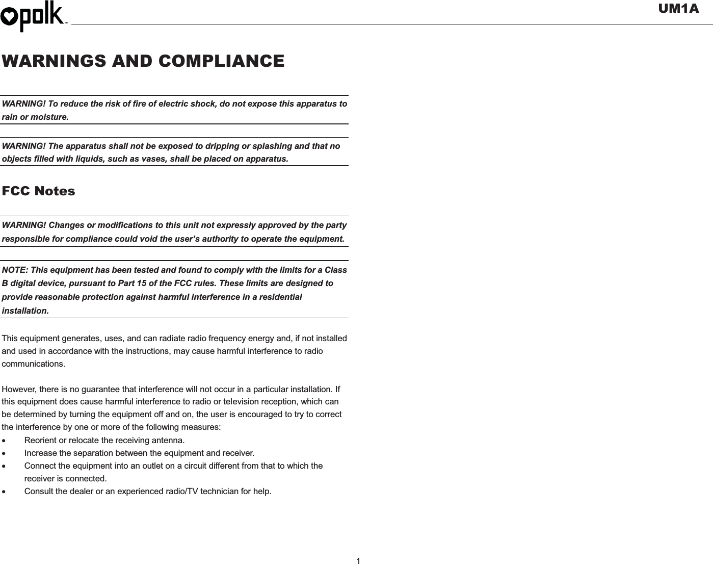   UM1A  1    WARNINGS AND COMPLIANCE  WARNING! To reduce the risk of fire of electric shock, do not expose this apparatus to rain or moisture.    WARNING! The apparatus shall not be exposed to dripping or splashing and that no objects filled with liquids, such as vases, shall be placed on apparatus.  FCC Notes  WARNING! Changes or modifications to this unit not expressly approved by the party responsible for compliance could void the user’s authority to operate the equipment.    NOTE: This equipment has been tested and found to comply with the limits for a Class B digital device, pursuant to Part 15 of the FCC rules. These limits are designed to provide reasonable protection against harmful interference in a residential installation.   This equipment generates, uses, and can radiate radio frequency energy and, if not installed and used in accordance with the instructions, may cause harmful interference to radio communications.  However, there is no guarantee that interference will not occur in a particular installation. If this equipment does cause harmful interference to radio or television reception, which can be determined by turning the equipment off and on, the user is encouraged to try to correct the interference by one or more of the following measures: x  Reorient or relocate the receiving antenna. x  Increase the separation between the equipment and receiver. x  Connect the equipment into an outlet on a circuit different from that to which the receiver is connected. x  Consult the dealer or an experienced radio/TV technician for help.   