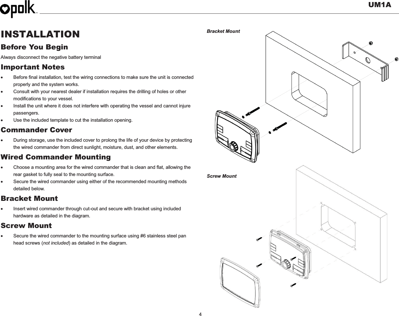   UM1A  4    INSTALLATION Before You Begin Always disconnect the negative battery terminal Important Notes x  Before final installation, test the wiring connections to make sure the unit is connected properly and the system works. x  Consult with your nearest dealer if installation requires the drilling of holes or other modifications to your vessel. x  Install the unit where it does not interfere with operating the vessel and cannot injure passengers. x  Use the included template to cut the installation opening. Commander Cover x  During storage, use the included cover to prolong the life of your device by protecting the wired commander from direct sunlight, moisture, dust, and other elements. Wired Commander Mounting x  Choose a mounting area for the wired commander that is clean and flat, allowing the rear gasket to fully seal to the mounting surface. x  Secure the wired commander using either of the recommended mounting methods detailed below. Bracket Mount x  Insert wired commander through cut-out and secure with bracket using included hardware as detailed in the diagram. Screw Mount   x  Secure the wired commander to the mounting surface using #6 stainless steel pan head screws (not included) as detailed in the diagram.        Bracket Mount                   Screw Mount     