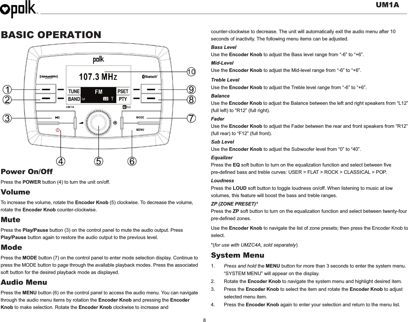   UM1A  8    BASIC OPERATION                  Power On/Off Press the POWER button (4) to turn the unit on/off.   Volume  To increase the volume, rotate the Encoder Knob (5) clockwise. To decrease the volume, rotate the Encoder Knob counter-clockwise. Mute Press the Play/Pause button (3) on the control panel to mute the audio output. Press Play/Pause button again to restore the audio output to the previous level. Mode Press the MODE button (7) on the control panel to enter mode selection display. Continue to press the MODE button to page through the available playback modes. Press the associated soft button for the desired playback mode as displayed. Audio Menu Press the MENU button (6) on the control panel to access the audio menu. You can navigate through the audio menu items by rotation the Encoder Knob and pressing the Encoder Knob to make selection. Rotate the Encoder Knob clockwise to increase and counter-clockwise to decrease. The unit will automatically exit the audio menu after 10 seconds of inactivity. The following menu items can be adjusted. Bass Level Use the Encoder Knob to adjust the Bass level range from “-6” to “+6”. Mid-Level Use the Encoder Knob to adjust the Mid-level range from “-6” to “+6”. Treble Level Use the Encoder Knob to adjust the Treble level range from “-6” to “+6”. Balance Use the Encoder Knob to adjust the Balance between the left and right speakers from “L12” (full left) to “R12” (full right). Fader Use the Encoder Knob to adjust the Fader between the rear and front speakers from “R12” (full rear) to “F12” (full front). Sub Level Use the Encoder Knob to adjust the Subwoofer level from “0” to “40”. Equalizer Press the EQ soft button to turn on the equalization function and select between five pre-defined bass and treble curves: USER &gt; FLAT &gt; ROCK &gt; CLASSICAL &gt; POP. Loudness Press the LOUD soft button to toggle loudness on/off. When listening to music at low volumes, this feature will boost the bass and treble ranges. ZP (ZONE PRESET)* Press the ZP soft button to turn on the equalization function and select between twenty-four pre-defined zones.   Use the Encoder Knob to navigate the list of zone presets; then press the Encoder Knob to select. *(for use with UMZC4A, sold separately) System Menu 1.  Press and hold the MENU button for more than 3 seconds to enter the system menu. “SYSTEM MENU” will appear on the display. 2. Rotate the Encoder Knob to navigate the system menu and highlight desired item. 3. Press the Encoder Knob to select the item and rotate the Encoder Knob to adjust selected menu item. 4. Press the Encoder Knob again to enter your selection and return to the menu list.