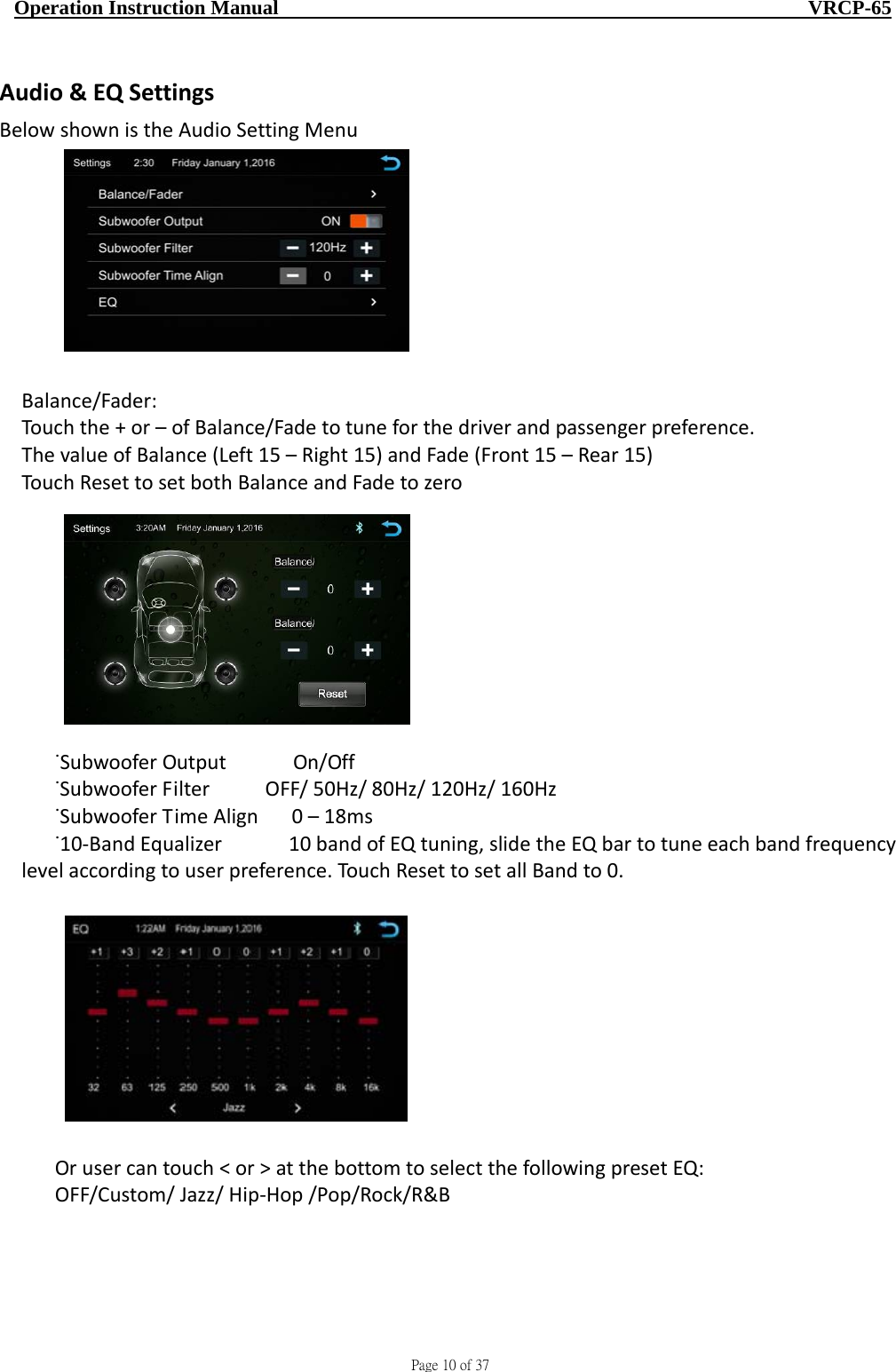                                     Page 10 of 37  Operation Instruction Manual                                                    VRCP-65 Audio&amp;EQSettingsBelowshownistheAudioSettingMenu                     Balance/Fader:Touchthe+or–ofBalance/Fadetotuneforthedriverandpassengerpreference.ThevalueofBalance(Left15–Right15)andFade(Front15–Rear15)TouchResettosetbothBalanceandFadetozero˙SubwooferOutput   On/Off˙SubwooferFilterOFF/50Hz/80Hz/120Hz/160Hz˙SubwooferTimeAlign0–18ms˙10‐BandEqualizer 10bandofEQtuning,slidetheEQbartotuneeachbandfrequencylevelaccordingtouserpreference.TouchResettosetallBandto0.Orusercantouch&lt;or&gt;atthebottomtoselectthefollowingpresetEQ:OFF/Custom/Jazz/Hip‐Hop/Pop/Rock/R&amp;B