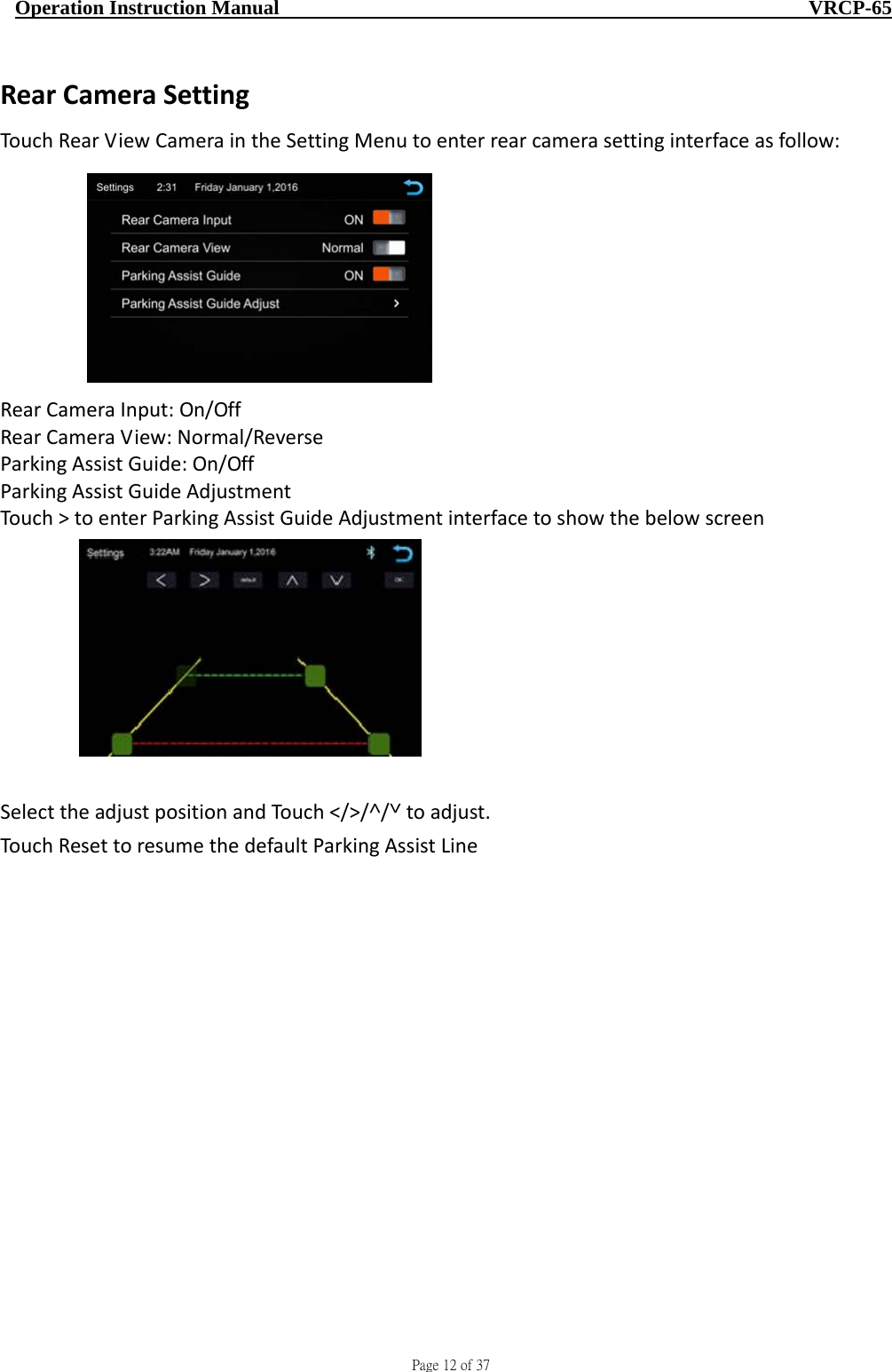                                     Page 12 of 37  Operation Instruction Manual                                                    VRCP-65 RearCameraSettingTouchRearViewCameraintheSettingMenutoenterrearcamerasettinginterfaceasfollow:RearCameraInput:On/OffRearCameraView:Normal/ReverseParkingAssistGuide:On/OffParkingAssistGuideAdjustmentTouch&gt;toenterParkingAssistGuideAdjustmentinterfacetoshowthebelowscreenSelecttheadjustpositionandTouch˂/˃/˄/˅toadjust.TouchResettoresumethedefaultParkingAssistLine