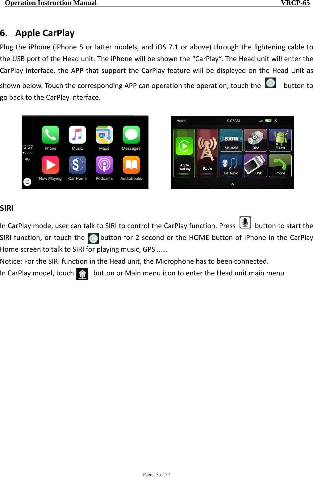                                     Page 13 of 37  Operation Instruction Manual                                                    VRCP-65 6. AppleCarPlayPlugtheiPhone(iPhone5orlattermodels,andiOS7.1orabove)throughthelighteningcabletotheUSBportoftheHeadunit.TheiPhonewillbeshownthe“CarPlay”.TheHeadunitwillentertheCarPlayinterface,theAPPthatsupporttheCarPlayfeaturewillbedisplayedontheHeadUnitasshownbelow.TouchthecorrespondingAPPcanoperationtheoperation,touchthe buttontogobacktotheCarPlayinterface.  SIRIInCarPlaymode,usercantalktoSIRItocontroltheCarPlayfunction.PressbuttontostarttheSIRIfunction,ortouchthebuttonfor2secondortheHOMEbuttonofiPhoneintheCarPlayHomescreentotalktoSIRIforplayingmusic,GPS……Notice:FortheSIRIfunctionintheHeadunit,theMicrophonehastobeenconnected.InCarPlaymodel,touchbuttonorMainmenuicontoentertheHeadunitmainmenu