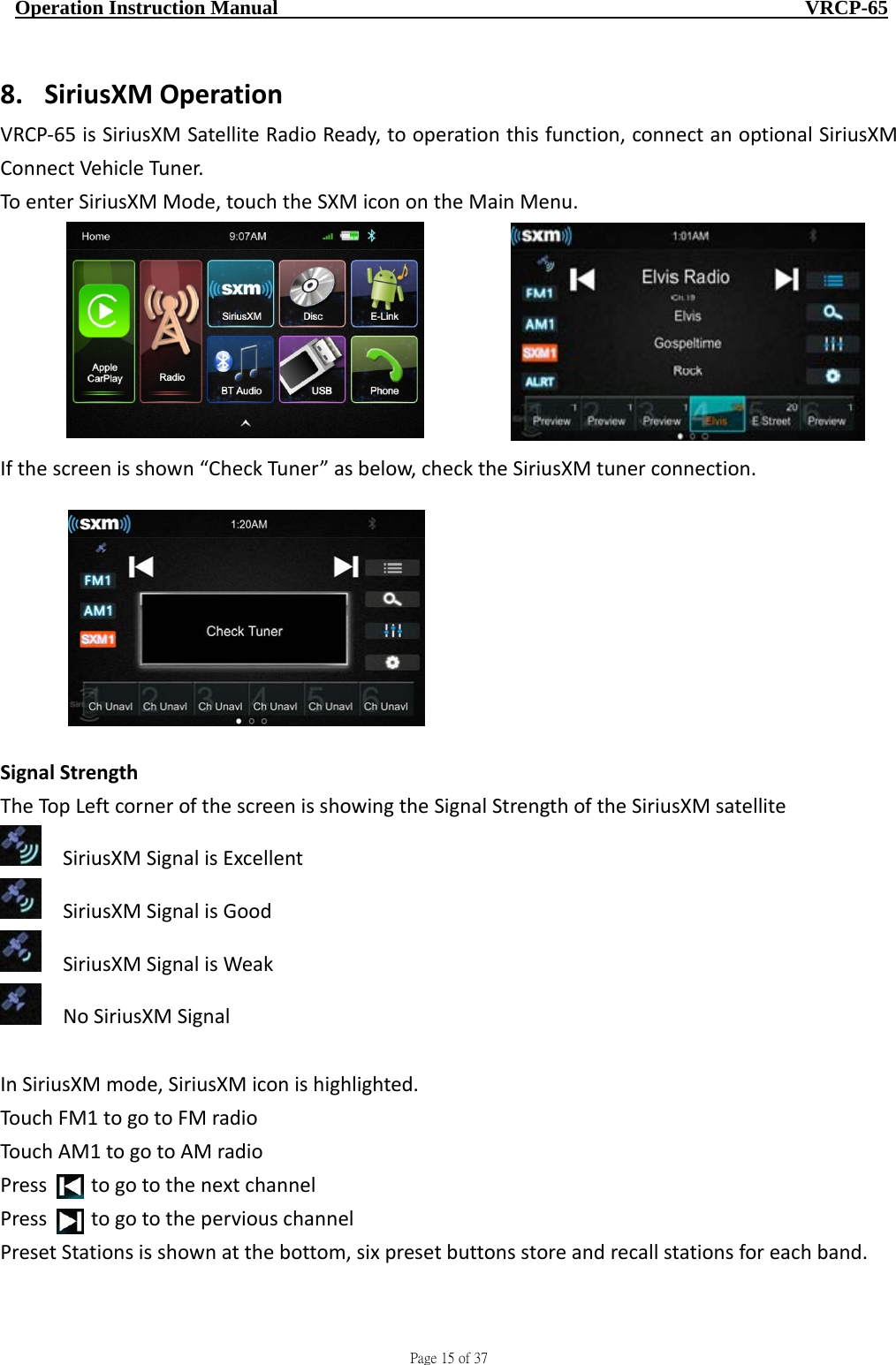                                     Page 15 of 37  Operation Instruction Manual                                                    VRCP-65 8. SiriusXMOperationVRCP‐65isSiriusXMSatelliteRadioReady,tooperationthisfunction,connectanoptionalSiriusXMConnectVehicleTuner.ToenterSiriusXMMode,touchtheSXMiconontheMainMenu.Ifthescreenisshown“CheckTuner”asbelow,checktheSiriusXMtunerconnection.SignalStrengthTheTopLeftcornerofthescreenisshowingtheSignalStrengthoftheSiriusXMsatelliteSiriusXMSignalisExcellentSiriusXMSignalisGoodSiriusXMSignalisWeakNoSiriusXMSignalInSiriusXMmode,SiriusXMiconishighlighted.TouchFM1togotoFMradioTouchAM1togotoAMradioPresstogotothenextchannelPresstogototheperviouschannelPresetStationsisshownatthebottom,sixpresetbuttonsstoreandrecallstationsforeachband.