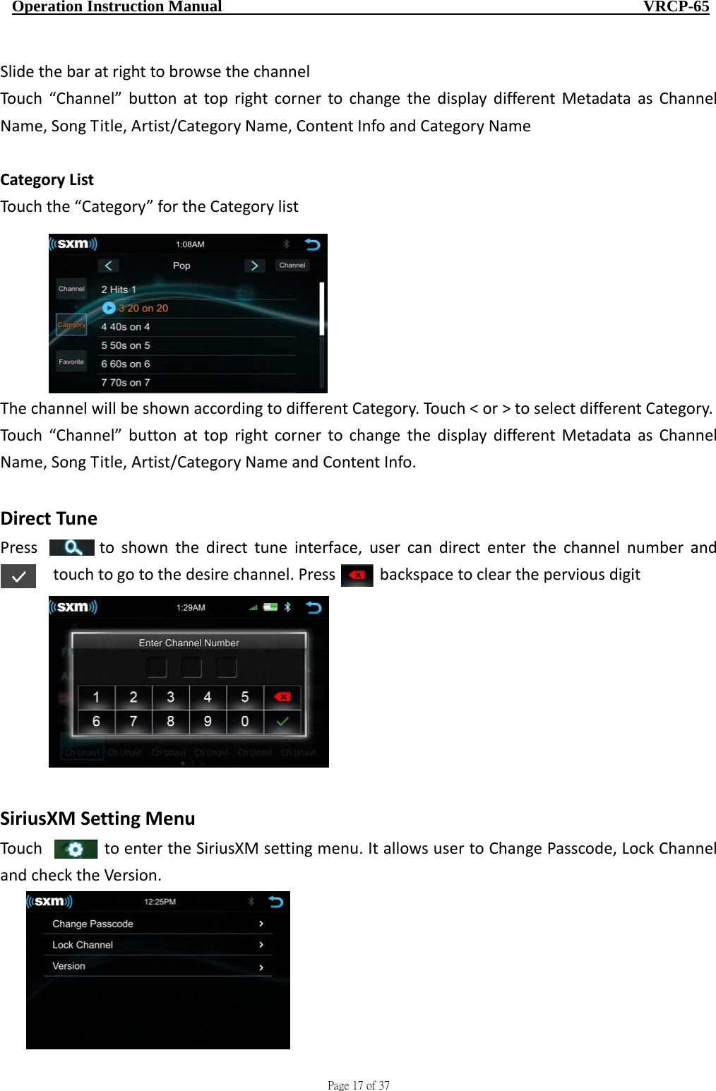                                     Page 17 of 37  Operation Instruction Manual                                                    VRCP-65 SlidethebaratrighttobrowsethechannelTouch“Channel”buttonattoprightcornertochangethedisplaydifferentMetadataasChannelName,SongTitle,Artist/CategoryName,ContentInfoandCategoryNameCategoryListTouchthe“Category”fortheCategorylistThechannelwillbeshownaccordingtodifferentCategory.Touch&lt;or&gt;toselectdifferentCategory.Touch“Channel”buttonattoprightcornertochangethedisplaydifferentMetadataasChannelName,SongTitle,Artist/CategoryNameandContentInfo.DirectTunePress   toshownthedirecttuneinterface,usercandirectenterthechannelnumberandtouchtogotothedesirechannel.Pressbackspacetocleartheperviousdigit SiriusXMSettingMenuTouchtoentertheSiriusXMsettingmenu.ItallowsusertoChangePasscode,LockChannelandchecktheVersion.