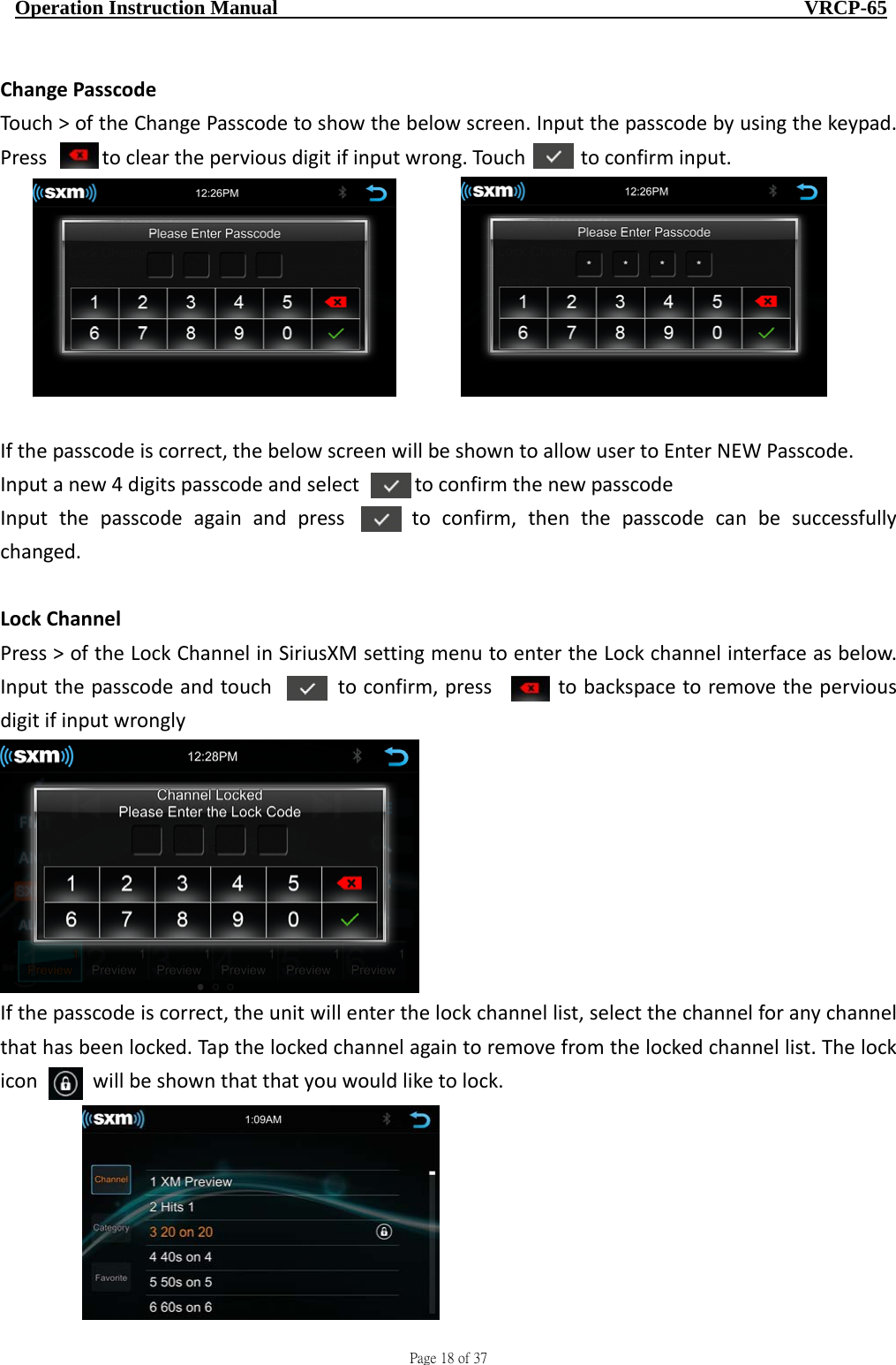                                     Page 18 of 37  Operation Instruction Manual                                                    VRCP-65 ChangePasscodeTouch&gt;oftheChangePasscodetoshowthebelowscreen.Inputthepasscodebyusingthekeypad.Presstocleartheperviousdigitifinputwrong.Touchtoconfirminput. Ifthepasscodeiscorrect,thebelowscreenwillbeshowntoallowusertoEnterNEWPasscode.Inputanew4digitspasscodeandselecttoconfirmthenewpasscodeInputthepasscodeagainandpresstoconfirm,thenthepasscodecanbesuccessfullychanged.LockChannelPress&gt;oftheLockChannelinSiriusXMsettingmenutoentertheLockchannelinterfaceasbelow.Inputthepasscodeandtouchtoconfirm,presstobackspacetoremovetheperviousdigitifinputwronglyIfthepasscodeiscorrect,theunitwillenterthelockchannellist,selectthechannelforanychannelthathasbeenlocked.Tapthelockedchannelagaintoremovefromthelockedchannellist.Thelockiconwillbeshownthatthatyouwouldliketolock.