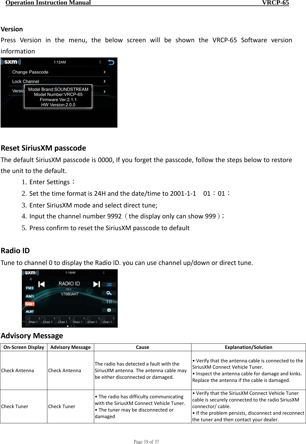                                     Page 19 of 37  Operation Instruction Manual                                                    VRCP-65 VersionPressVersioninthemenu,thebelowscreenwillbeshowntheVRCP‐65SoftwareversioninformationResetSiriusXMpasscodeThedefaultSiriusXMpasscodeis0000,Ifyouforgetthepasscode,followthestepsbelowtorestoretheunittothedefault.1. EnterSettings；2. Setthetimeformatis24Handthedate/timeto2001‐1‐1 01：01；3. EnterSiriusXMmodeandselectdirecttune;4. Inputthechannelnumber9992（thedisplayonlycanshow999）；5. PressconfirmtoresettheSiriusXMpasscodetodefaultRadioIDTunetochannel0todisplaytheRadioID.youcanusechannelup/downordirecttune.AdvisoryMessageOn‐ScreenDisplayAdvisoryMessageCauseExplanation/SolutionCheckAntennaCheckAntennaTheradiohasdetectedafaultwiththeSiriusXMantenna.Theantennacablemaybeeitherdisconnectedordamaged.•VerifythattheantennacableisconnectedtotheSiriusXMConnectVehicleTuner.•Inspecttheantennacablefordamageandkinks.Replacetheantennaifthecableisdamaged.CheckTunerCheckTuner•TheradiohasdifficultycommunicatingwiththeSiriusXMConnectVehicleTuner.•Thetunermaybedisconnectedordamaged•VerifythattheSiriusXMConnectVehicleTunercableissecurelyconnectedtotheradioSiriusXMconnector/cable.•Iftheproblempersists,disconnectandreconnectthetunerandthencontactyourdealer.