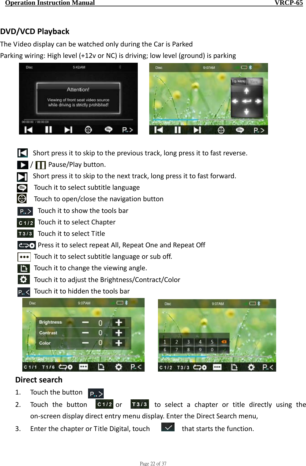                                     Page 22 of 37  Operation Instruction Manual                                                    VRCP-65 DVD/VCDPlaybackTheVideodisplaycanbewatchedonlyduringtheCarisParkedParkingwiring:Highlevel(+12vorNC)isdriving;lowlevel(ground)isparking Shortpressittoskiptotheprevioustrack,longpressittofastreverse./Pause/Playbutton.Shortpressittoskiptothenexttrack,longpressittofastforward.TouchittoselectsubtitlelanguageTouchtoopen/closethenavigationbuttonTouchittoshowthetoolsbarTouchittoselectChapterTouchittoselectTitlePressittoselectrepeatAll,RepeatOneandRepeatOffTouchittoselectsubtitlelanguageorsuboff.Touchittochangetheviewingangle.TouchittoadjusttheBrightness/Contract/ColorTouchittohiddenthetoolsbar   Directsearch1. Touchthebutton  ，            2. Touchthebuttonortoselectachapterortitledirectlyusingtheon‐screendisplaydirectentrymenudisplay.EntertheDirectSearchmenu,3. EnterthechapterorTitleDigital,touch  thatstartsthefunction.