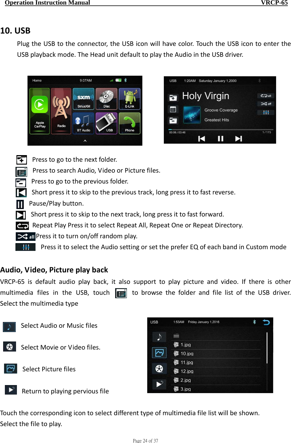                                     Page 24 of 37  Operation Instruction Manual                                                    VRCP-65 10. USBPlugtheUSBtotheconnector,theUSBiconwillhavecolor.TouchtheUSBicontoentertheUSBplaybackmode.TheHeadunitdefaulttoplaytheAudiointheUSBdriver.Presstogotothenextfolder.PresstosearchAudio,VideoorPicturefiles.Presstogotothepreviousfolder.Shortpressittoskiptotheprevioustrack,longpressittofastreverse.Pause/Playbutton.Shortpressittoskiptothenexttrack,longpressittofastforward.RepeatPlayPressittoselectRepeatAll,RepeatOneorRepeatDirectory.Pressittoturnon/offrandomplay.PressittoselecttheAudiosettingorsetthepreferEQofeachbandinCustommodeAudio,Video,PictureplaybackVRCP‐65isdefaultaudioplayback,italsosupporttoplaypictureandvideo.IfthereisothermultimediafilesintheUSB,touch tobrowsethefolderandfilelistoftheUSBdriver.SelectthemultimediatypeSelectAudioorMusicfilesSelectMovieorVideofiles.SelectPicturefilesReturntoplayingperviousfileTouchthecorrespondingicontoselectdifferenttypeofmultimediafilelistwillbeshown.Selectthefiletoplay.