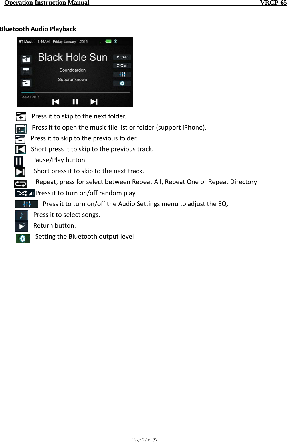                                     Page 27 of 37  Operation Instruction Manual                                                    VRCP-65 BluetoothAudioPlaybackPressittoskiptothenextfolder.Pressittoopenthemusicfilelistorfolder(supportiPhone).Pressittoskiptothepreviousfolder.Shortpressittoskiptotheprevioustrack.Pause/Playbutton.Shortpressittoskiptothenexttrack.Repeat,pressforselectbetweenRepeatAll,RepeatOneorRepeatDirectoryPressittoturnon/offrandomplay.Pressittoturnon/offtheAudioSettingsmenutoadjusttheEQ.Pressittoselectsongs.Returnbutton.SettingtheBluetoothoutputlevel