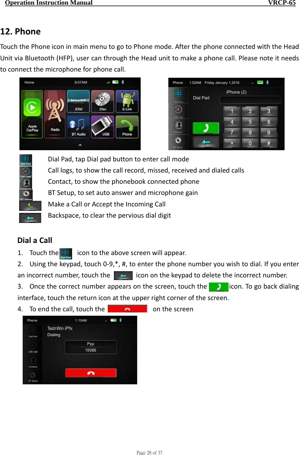                                    Page 28 of 37  Operation Instruction Manual                                                    VRCP-65 12. PhoneTouchthePhoneiconinmainmenutogotoPhonemode.AfterthephoneconnectedwiththeHeadUnitviaBluetooth(HFP),usercanthroughtheHeadunittomakeaphonecall.Pleasenoteitneedstoconnectthemicrophoneforphonecall. DialPad,tapDialpadbuttontoentercallmode Calllogs,toshowthecallrecord,missed,receivedanddialedcalls  Contact,toshowthephonebookconnectedphone  BTSetup,tosetautoanswerandmicrophonegain  MakeaCallorAccepttheIncomingCall   Backspace,tocleartheperviousdialdigitDialaCall1. Touchthe icontotheabovescreenwillappear.2. Usingthekeypad,touch0‐9,*,#,toenterthephonenumberyouwishtodial.Ifyouenteranincorrectnumber,touchthe icononthekeypadtodeletetheincorrectnumber.3. Oncethecorrectnumberappearsonthescreen,touchtheicon.Togobackdialinginterface,touchthereturniconattheupperrightcornerofthescreen.4. Toendthecall,touchtheonthescreen