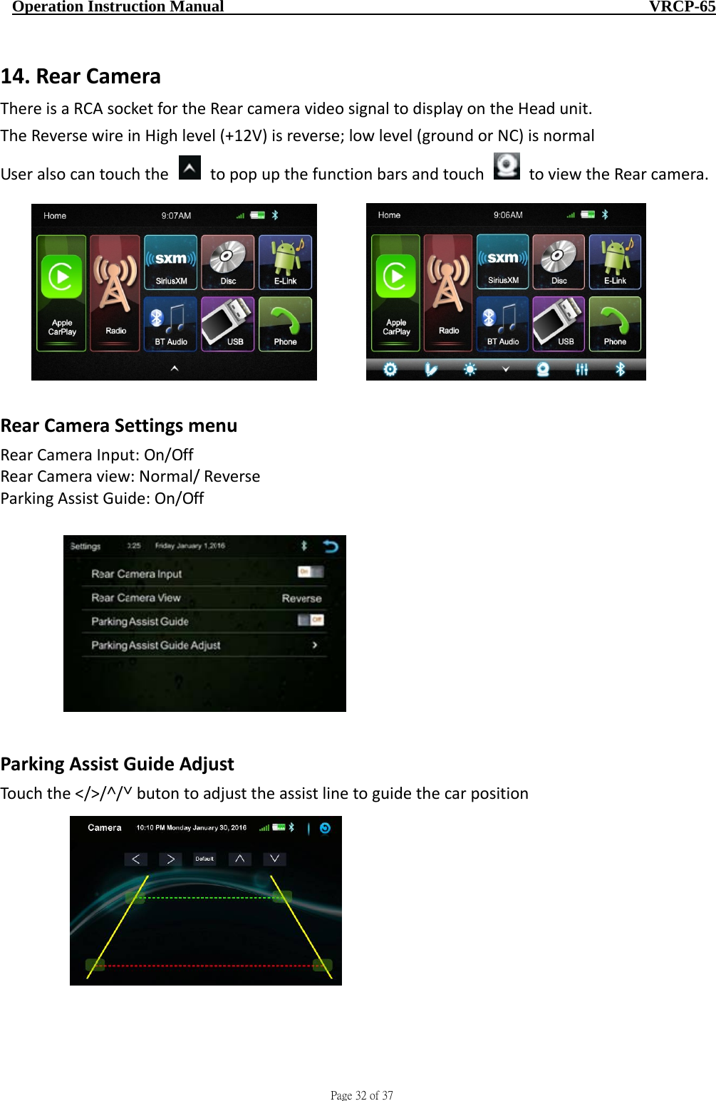                                     Page 32 of 37  Operation Instruction Manual                                                    VRCP-65 14. RearCameraThereisaRCAsocketfortheRearcameravideosignaltodisplayontheHeadunit.TheReversewireinHighlevel(+12V)isreverse;lowlevel(groundorNC)isnormalUseralsocantouchthetopopupthefunctionbarsandtouchtoviewtheRearcamera.RearCameraSettingsmenuRearCameraInput:On/OffRearCameraview:Normal/ReverseParkingAssistGuide:On/OffParkingAssistGuideAdjustTouchthe˂/˃/˄/˅butontoadjusttheassistlinetoguidethecarposition   