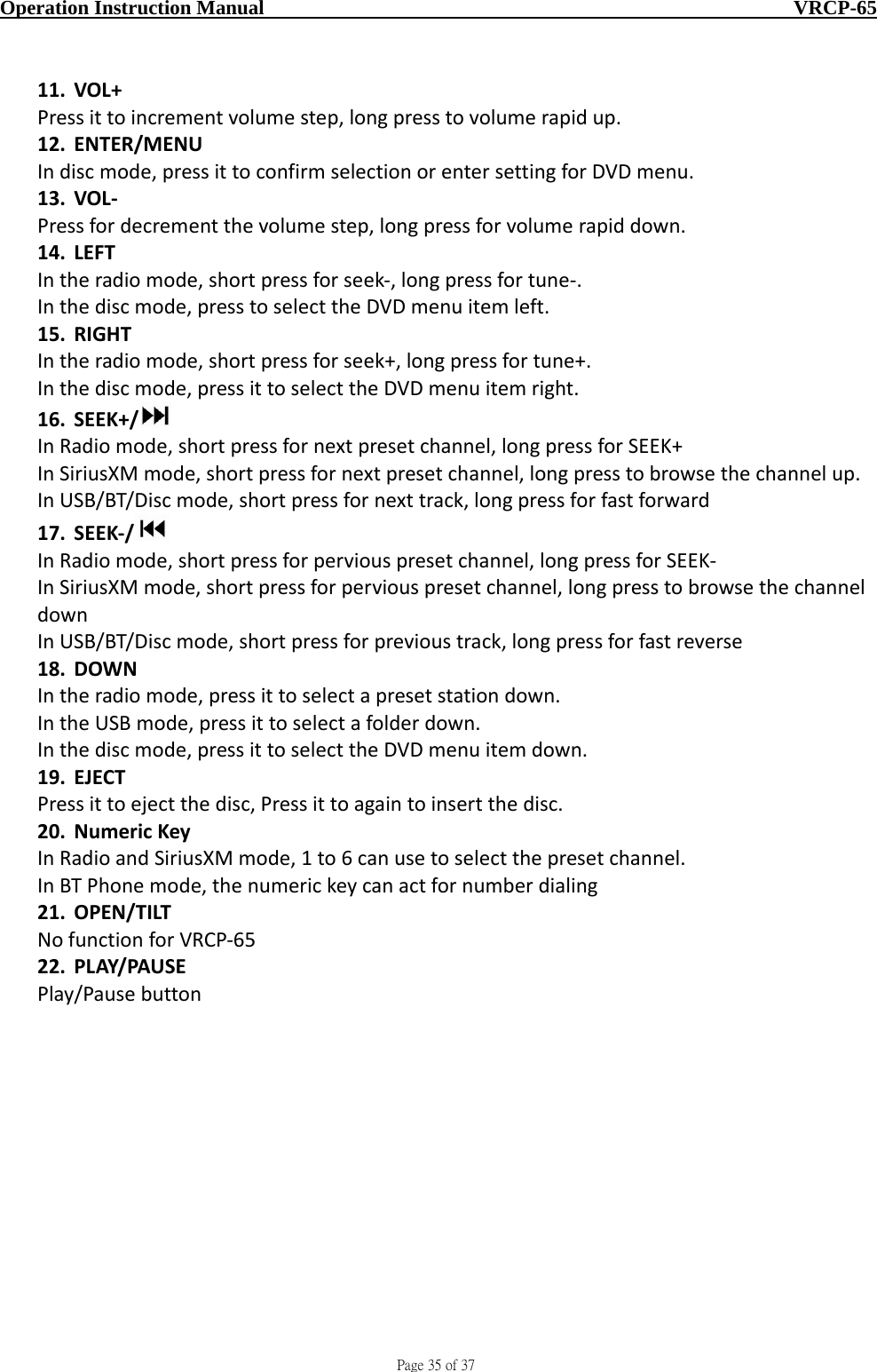                                     Page 35 of 37  Operation Instruction Manual                                                    VRCP-65 11. VOL+Pressittoincrementvolumestep,longpresstovolumerapidup.12. ENTER/MENUIndiscmode,pressittoconfirmselectionorentersettingforDVDmenu.13. VOL‐Pressfordecrementthevolumestep,longpressforvolumerapiddown.14. LEFTIntheradiomode,shortpressforseek‐,longpressfortune‐.Inthediscmode,presstoselecttheDVDmenuitemleft.15. RIGHTIntheradiomode,shortpressforseek+,longpressfortune+.Inthediscmode,pressittoselecttheDVDmenuitemright.16. SEEK+/ InRadiomode,shortpressfornextpresetchannel,longpressforSEEK+InSiriusXMmode,shortpressfornextpresetchannel,longpresstobrowsethechannelup.InUSB/BT/Discmode,shortpressfornexttrack,longpressforfastforward17. SEEK‐/InRadiomode,shortpressforperviouspresetchannel,longpressforSEEK‐InSiriusXMmode,shortpressforperviouspresetchannel,longpresstobrowsethechanneldownInUSB/BT/Discmode,shortpressforprevioustrack,longpressforfastreverse18. DOWNIntheradiomode,pressittoselectapresetstationdown.IntheUSBmode,pressittoselectafolderdown.Inthediscmode,pressittoselecttheDVDmenuitemdown.19. EJECTPressittoejectthedisc,Pressittoagaintoinsertthedisc.20. NumericKeyInRadioandSiriusXMmode,1to6canusetoselectthepresetchannel.InBTPhonemode,thenumerickeycanactfornumberdialing21. OPEN/TILTNofunctionforVRCP‐6522. PLAY/PAUSEPlay/Pausebutton