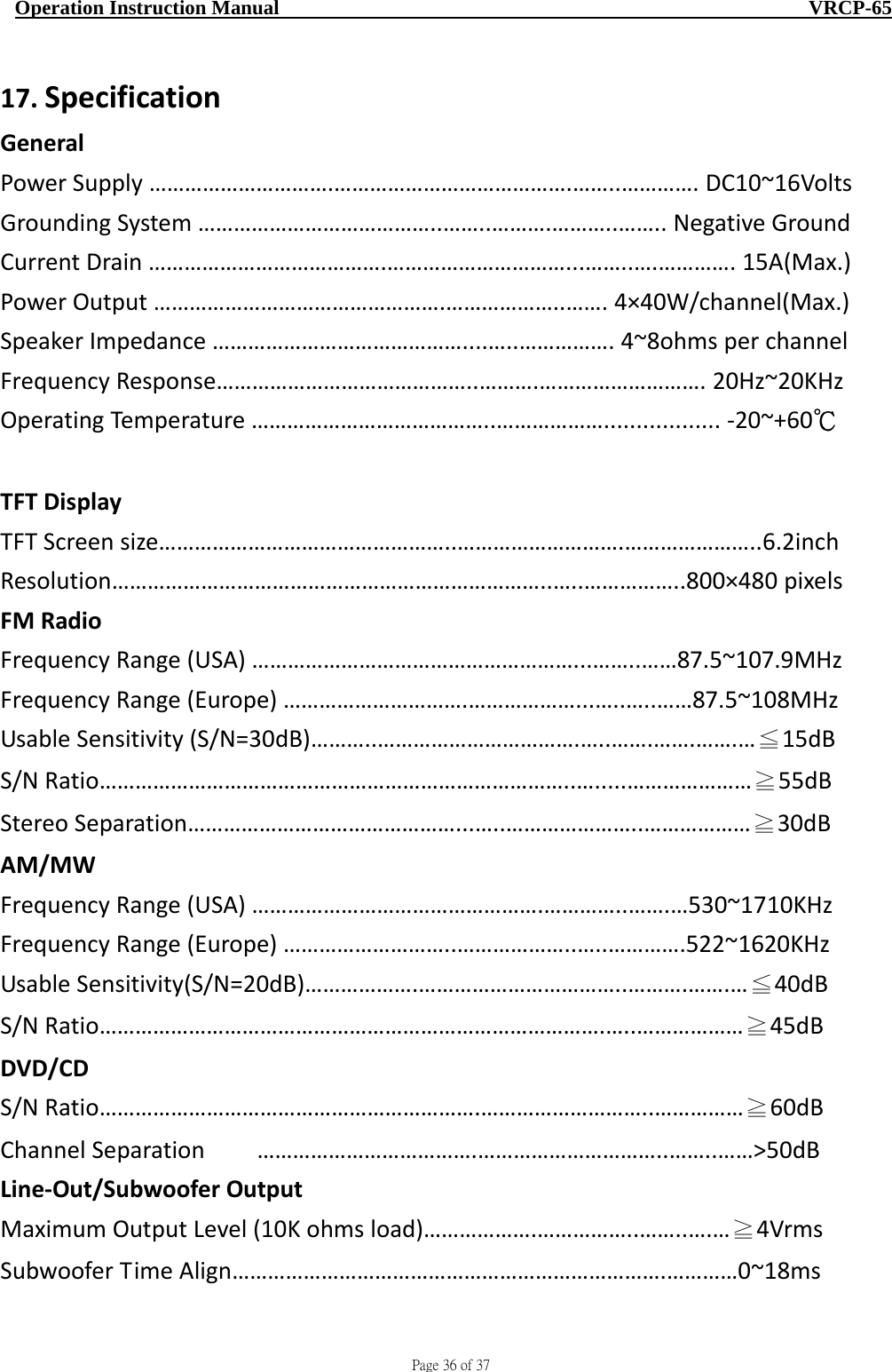                                     Page 36 of 37  Operation Instruction Manual                                                    VRCP-65 17. SpecificationGeneralPowerSupply………………………….………………………………….……..………….DC10~16VoltsGroundingSystem…………………………………..……..……….………..……..NegativeGroundCurrentDrain………………………………….…………………………...……..….………….15A(Max.)PowerOutput………………………………………….………………..…….4×40W/channel(Max.)SpeakerImpedance……………………………………....…..…………….4~8ohmsperchannelFrequencyResponse……………………………………..……….……………………….20Hz~20KHzOperatingTemperature…………………………………..………………..................‐20~+60℃TFTDisplayTFTScreensize…………………………………………..……………………….…………………..6.2inchResolution………………………………………………………………..…..……………..800×480pixelsFMRadioFrequencyRange(USA)………………………………………………...……..……87.5~107.9MHzFrequencyRange(Europe)………………………….………………...…..…..……87.5~108MHzUsableSensitivity(S/N=30dB)………..…………………………….…..…….…….…….…≦15dBS/NRatio……………………………………………………………………..….....…………………≧55dBStereoSeparation………………………………………...…..…………………..………………≧30dBAM/MWFrequencyRange(USA)………………………………………….…………..…….…530~1710KHzFrequencyRange(Europe)………………………..………………..…..………….522~1620KHzUsableSensitivity(S/N=20dB)……………….……………………………..……….…….…≦40dBS/NRatio………………………………………………………………………….…..………………≧45dBDVD/CDS/NRatio……………………………………………………….………………………..……………≧60dBChannelSeparation……………………………….…………………………..……..……&gt;50dBLine‐Out/SubwooferOutputMaximumOutputLevel(10Kohmsload)……………….……………..……..….…≧4VrmsSubwooferTimeAlign……………………………………………………………….…………0~18ms