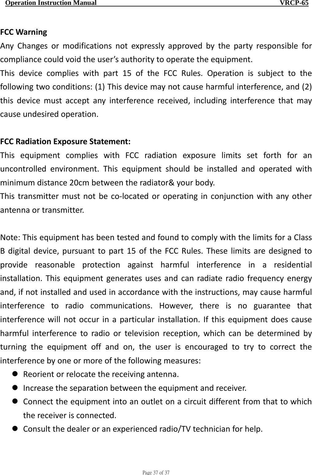                                     Page 37 of 37  Operation Instruction Manual                                                    VRCP-65 FCCWarningAnyChangesormodificationsnotexpresslyapprovedbythepartyresponsibleforcompliancecouldvoidtheuser’sauthoritytooperatetheequipment.Thisdevicecomplieswithpart15oftheFCCRules.Operationissubjecttothefollowingtwoconditions:(1)Thisdevicemaynotcauseharmfulinterference,and(2)thisdevicemustacceptanyinterferencereceived,includinginterferencethatmaycauseundesiredoperation.FCCRadiationExposureStatement:ThisequipmentcomplieswithFCCradiationexposurelimitssetforthforanuncontrolledenvironment.Thisequipmentshouldbeinstalledandoperatedwithminimumdistance20cmbetweentheradiator&amp;yourbody.Thistransmittermustnotbeco‐locatedoroperatinginconjunctionwithanyotherantennaortransmitter.Note:ThisequipmenthasbeentestedandfoundtocomplywiththelimitsforaClassBdigitaldevice,pursuanttopart15oftheFCCRules.Theselimitsaredesignedtoprovidereasonableprotectionagainstharmfulinterferenceinaresidentialinstallation.Thisequipmentgeneratesusesandcanradiateradiofrequencyenergyand,ifnotinstalledandusedinaccordancewiththeinstructions,maycauseharmfulinterferencetoradiocommunications.However,thereisnoguaranteethatinterferencewillnotoccurinaparticularinstallation.Ifthisequipmentdoescauseharmfulinterferencetoradioortelevisionreception,whichcanbedeterminedbyturningtheequipmentoffandon,theuserisencouragedtotrytocorrecttheinterferencebyoneormoreofthefollowingmeasures: Reorientorrelocatethereceivingantenna. Increasetheseparationbetweentheequipmentandreceiver. Connecttheequipmentintoanoutletonacircuitdifferentfromthattowhichthereceiverisconnected. Consultthedealeroranexperiencedradio/TVtechnicianforhelp.