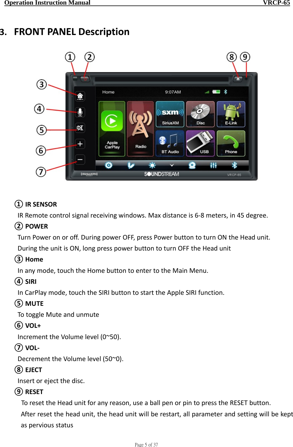                                     Page 5 of 37  Operation Instruction Manual                                                    VRCP-65 3. FRONTPANELDescription①IRSENSORIRRemotecontrolsignalreceivingwindows.Maxdistanceis6‐8meters,in45degree.②POWERTurnPoweronoroff.DuringpowerOFF,pressPowerbuttontoturnONtheHeadunit.DuringtheunitisON,longpresspowerbuttontoturnOFFtheHeadunit③HomeInanymode,touchtheHomebuttontoentertotheMainMenu.④SIRIInCarPlaymode,touchtheSIRIbuttontostarttheAppleSIRIfunction.⑤MUTETotoggleMuteandunmute⑥VOL+IncrementtheVolumelevel(0~50).⑦VOL‐DecrementtheVolumelevel(50~0).⑧EJECTInsertorejectthedisc.⑨RESETToresettheHeadunitforanyreason,useaballpenorpintopresstheRESETbutton.Afterresettheheadunit,theheadunitwillberestart,allparameterandsettingwillbekeptasperviousstatus