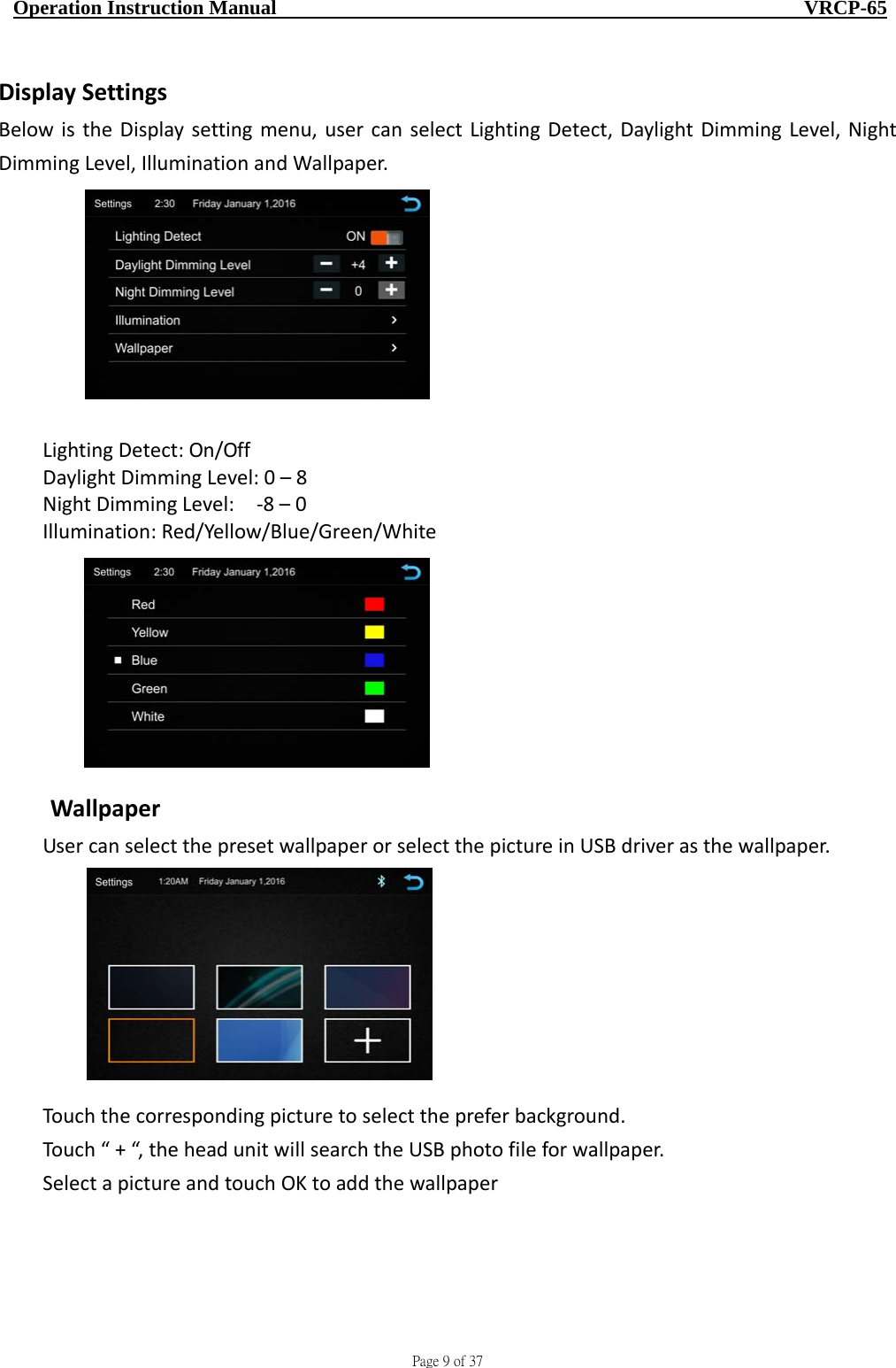                                     Page 9 of 37  Operation Instruction Manual                                                    VRCP-65 DisplaySettingsBelowistheDisplaysettingmenu,usercanselectLightingDetect,DaylightDimmingLevel,NightDimmingLevel,IlluminationandWallpaper.LightingDetect:On/OffDaylightDimmingLevel:0–8NightDimmingLevel:‐8–0Illumination:Red/Yellow/Blue/Green/WhiteWallpaperUsercanselectthepresetwallpaperorselectthepictureinUSBdriverasthewallpaper.Touchthecorrespondingpicturetoselectthepreferbackground.Touch“+“,theheadunitwillsearchtheUSBphotofileforwallpaper.SelectapictureandtouchOKtoaddthewallpaper