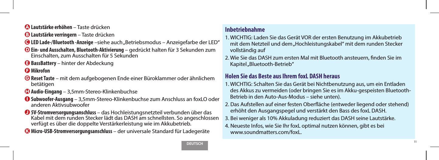 DEUTSCH11A Lautst&auml;rke erh&ouml;hen &ndash; Taste dr&uuml;ckenB Lautst&auml;rke verringern &ndash; Taste dr&uuml;ckenC  LED Lade-/Bluetooth -Anzeige &ndash;siehe auch &bdquo;Betriebsmodus &ndash; Anzeigefarbe der LED&ldquo;D  Ein- und Ausschalten, Bluetooth-Aktivierung &ndash; gedr&uuml;ckt halten f&uuml;r 3 Sekunden zum Einschalten, zum Ausschalten f&uuml;r 5 SekundenE BassBattery &ndash; hinter der AbdeckungF MikrofonG  Reset Taste &ndash; mit dem aufgebogenen Ende einer B&uuml;roklammer oder &auml;hnlichem bet&auml;tigenH Audio-Eingang &ndash; 3,5mm-Stereo-KlinkenbuchseI  Subwoofer-Ausgang &ndash; 3,5mm-Stereo-Klinkenbuchse zum Anschluss an foxLO oder anderen AktivsubwooferJ  5V-Stromversorgungsanschluss &ndash; das Hochleistungsnetzteil verbunden &uuml;ber das Kabel mit dem runden Stecker l&auml;dt das DASH am schnellsten. So angeschlossen verf&uuml;gt es &uuml;ber die doppelte Verst&auml;rkerleistung wie im Akkubetrieb.K  Micro-USB-Stromversorgungsanschluss &ndash; der universale Standard f&uuml;r Ladeger&auml;teInbetriebnahme1.  WICHTIG: Laden Sie das Ger&auml;t VOR der ersten Benutzung im Akkubetrieb mit dem Netzteil und dem &bdquo;Hochleistungskabel&ldquo; mit dem runden Stecker vollst&auml;ndig auf2.  Wie Sie das DASH zum ersten Mal mit Bluetooth ansteuern, nden Sie im Kapitel &bdquo;Bluetooth-Betrieb&ldquo;Holen Sie das Beste aus Ihrem foxL DASH heraus1.  WICHTIG: Schalten Sie das Ger&auml;t bei Nichtbenutzung aus, um ein Entladen des Akkus zu vermeiden (oder bringen Sie es im Akku-gespeisten Bluetooth-Betrieb in den Auto-Aus-Modus &ndash; siehe unten).2.  Das Aufstellen auf einer festen Ober&auml;che (entweder liegend oder stehend) erh&ouml;ht den Ausgangspegel und verst&auml;rkt den Bass des foxL DASH.3.  Bei weniger als 10% Akkuladung reduziert das DASH seine Lautst&auml;rke.4.  Neueste Infos, wie Sie Ihr foxL optimal nutzen k&ouml;nnen, gibt es bei  www.soundmatters.com/foxL.