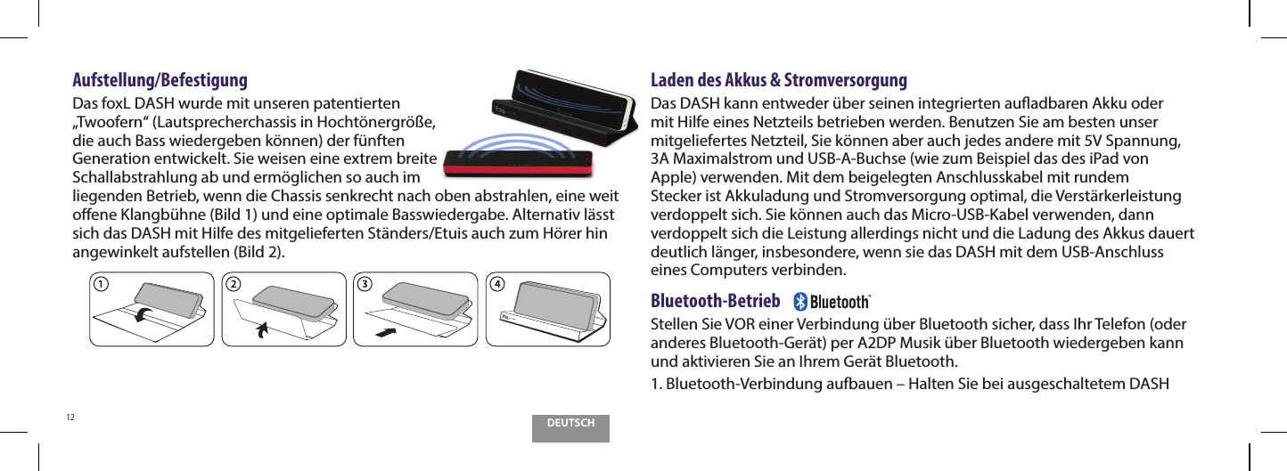 DEUTSCH12Aufstellung/Befestigung Das foxL DASH wurde mit unseren patentierten &bdquo;Twoofern&ldquo; (Lautsprecherchassis in Hocht&ouml;nergr&ouml;&szlig;e, die auch Bass wiedergeben k&ouml;nnen) der f&uuml;nften Generation entwickelt. Sie weisen eine extrem breite Schallabstrahlung ab und erm&ouml;glichen so auch im liegenden Betrieb, wenn die Chassis senkrecht nach oben abstrahlen, eine weit oene Klangb&uuml;hne (Bild 1) und eine optimale Basswiedergabe. Alternativ l&auml;sst sich das DASH mit Hilfe des mitgelieferten St&auml;nders/Etuis auch zum H&ouml;rer hin angewinkelt aufstellen (Bild 2). Laden des Akkus &amp; StromversorgungDas DASH kann entweder &uuml;ber seinen integrierten auadbaren Akku oder mit Hilfe eines Netzteils betrieben werden. Benutzen Sie am besten unser mitgeliefertes Netzteil, Sie k&ouml;nnen aber auch jedes andere mit 5V Spannung, 3A Maximalstrom und USB-A-Buchse (wie zum Beispiel das des iPad von Apple) verwenden. Mit dem beigelegten Anschlusskabel mit rundem Stecker ist Akkuladung und Stromversorgung optimal, die Verst&auml;rkerleistung verdoppelt sich. Sie k&ouml;nnen auch das Micro-USB-Kabel verwenden, dann verdoppelt sich die Leistung allerdings nicht und die Ladung des Akkus dauert deutlich l&auml;nger, insbesondere, wenn sie das DASH mit dem USB-Anschluss eines Computers verbinden.Bluetooth-Betrieb    Stellen Sie VOR einer Verbindung &uuml;ber Bluetooth sicher, dass Ihr Telefon (oder anderes Bluetooth-Ger&auml;t) per A2DP Musik &uuml;ber Bluetooth wiedergeben kann und aktivieren Sie an Ihrem Ger&auml;t Bluetooth.1.  Bluetooth-Verbindung aufbauen &ndash; Halten Sie bei ausgeschaltetem DASH 