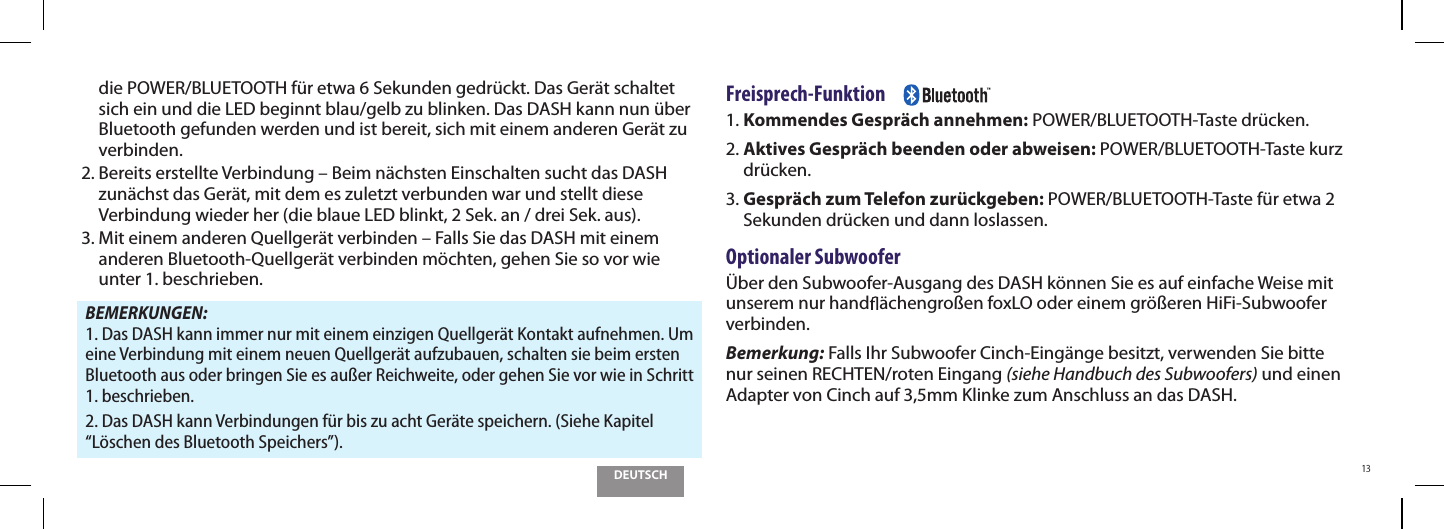 DEUTSCH13die POWER/BLUETOOTH f&uuml;r etwa 6 Sekunden gedr&uuml;ckt. Das Ger&auml;t schaltet sich ein und die LED beginnt blau/gelb zu blinken. Das DASH kann nun &uuml;ber Bluetooth gefunden werden und ist bereit, sich mit einem anderen Ger&auml;t zu verbinden.2.  Bereits erstellte Verbindung &ndash; Beim n&auml;chsten Einschalten sucht das DASH zun&auml;chst das Ger&auml;t, mit dem es zuletzt verbunden war und stellt diese Verbindung wieder her (die blaue LED blinkt, 2 Sek. an / drei Sek. aus).3.  Mit einem anderen Quellger&auml;t verbinden &ndash; Falls Sie das DASH mit einem anderen Bluetooth-Quellger&auml;t verbinden m&ouml;chten, gehen Sie so vor wie  unter 1. beschrieben.BEMERKUNGEN:    1. Das DASH kann immer nur mit einem einzigen Quellger&auml;t Kontakt aufnehmen. Um eine Verbindung mit einem neuen Quellger&auml;t aufzubauen, schalten sie beim ersten Bluetooth aus oder bringen Sie es au&szlig;er Reichweite, oder gehen Sie vor wie in Schritt 1. beschrieben.2. Das DASH kann Verbindungen f&uuml;r bis zu acht Ger&auml;te speichern. (Siehe Kapitel &ldquo;L&ouml;schen des Bluetooth Speichers&rdquo;).Freisprech-Funktion     1. Kommendes Gespr&auml;ch annehmen: POWER/BLUETOOTH-Taste dr&uuml;cken.2.  Aktives Gespr&auml;ch beenden oder abweisen: POWER/BLUETOOTH-Taste kurz dr&uuml;cken.3.  Gespr&auml;ch zum Telefon zur&uuml;ckgeben: POWER/BLUETOOTH-Taste f&uuml;r etwa 2 Sekunden dr&uuml;cken und dann loslassen.Optionaler Subwoofer&Uuml;ber den Subwoofer-Ausgang des DASH k&ouml;nnen Sie es auf einfache Weise mit unserem nur hand &auml;chengro&szlig;en foxLO oder einem gr&ouml;&szlig;eren HiFi-Subwoofer verbinden. Bemerkung: Falls Ihr Subwoofer Cinch-Eing&auml;nge besitzt, verwenden Sie bitte nur seinen RECHTEN/roten Eingang (siehe Handbuch des Subwoofers) und einen Adapter von Cinch auf 3,5mm Klinke zum Anschluss an das DASH.