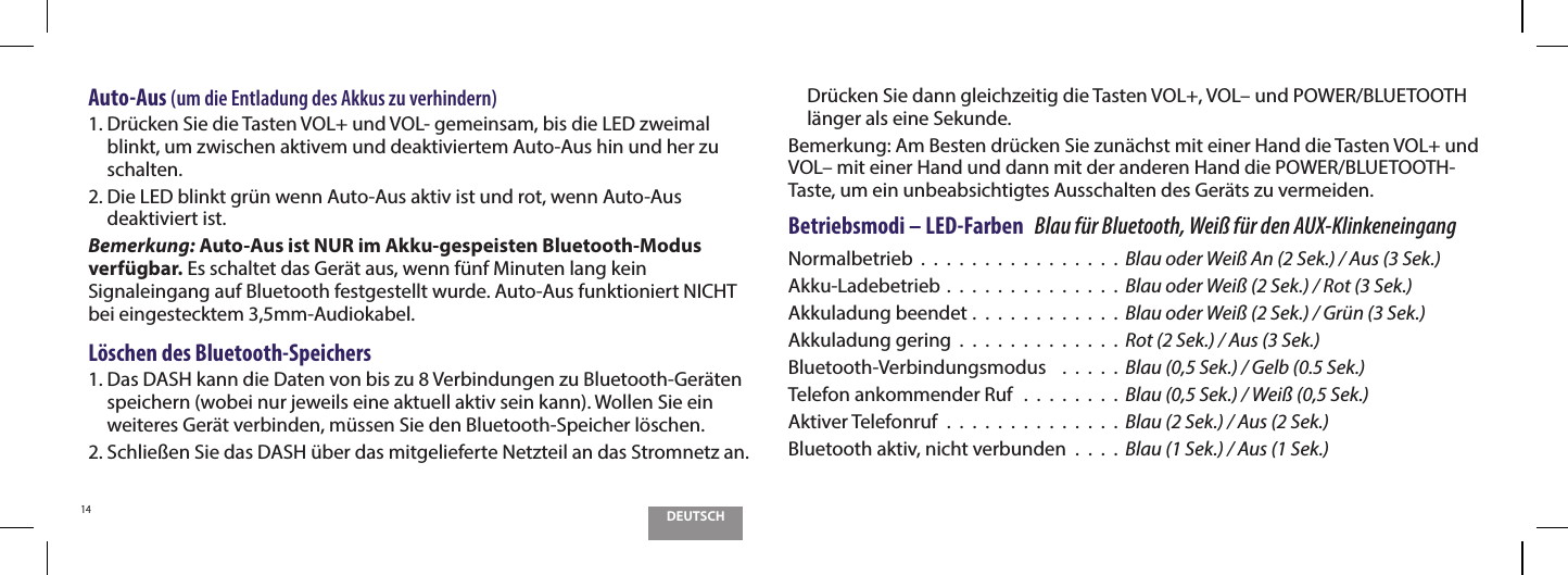 DEUTSCH14Auto-Aus (um die Entladung des Akkus zu verhindern)1.  Dr&uuml;cken Sie die Tasten VOL+ und VOL- gemeinsam, bis die LED zweimal blinkt, um zwischen aktivem und deaktiviertem Auto-Aus hin und her zu schalten. 2.  Die LED blinkt gr&uuml;n wenn Auto-Aus aktiv ist und rot, wenn Auto-Aus deaktiviert ist.Bemerkung: Auto-Aus ist NUR im Akku-gespeisten Bluetooth-Modus verf&uuml;gbar. Es schaltet das Ger&auml;t aus, wenn f&uuml;nf Minuten lang kein Signaleingang auf Bluetooth festgestellt wurde. Auto-Aus funktioniert NICHT bei eingestecktem 3,5mm-Audiokabel.L&ouml;schen des Bluetooth-Speichers1.  Das DASH kann die Daten von bis zu 8 Verbindungen zu Bluetooth-Ger&auml;ten speichern (wobei nur jeweils eine aktuell aktiv sein kann). Wollen Sie ein weiteres Ger&auml;t verbinden, m&uuml;ssen Sie den Bluetooth-Speicher l&ouml;schen.2.  Schlie&szlig;en Sie das DASH &uuml;ber das mitgelieferte Netzteil an das Stromnetz an. Dr&uuml;cken Sie dann gleichzeitig die Tasten VOL+, VOL&ndash; und POWER/BLUETOOTH l&auml;nger als eine Sekunde.Bemerkung: Am Besten dr&uuml;cken Sie zun&auml;chst mit einer Hand die Tasten VOL+ und VOL&ndash; mit einer Hand und dann mit der anderen Hand die POWER/BLUETOOTH-Taste, um ein unbeabsichtigtes Ausschalten des Ger&auml;ts zu vermeiden.Betriebsmodi &ndash; LED-Farben   Blau f&uuml;r Bluetooth, Wei&szlig; f&uuml;r den AUX-KlinkeneingangNormalbetrieb  .  .  .  .  .  .  .  .  .  .  .  .  .  .  .  . Blau oder Wei&szlig; An (2 Sek.) / Aus (3 Sek.)Akku-Ladebetrieb .  .  .  .  .  .  .  .  .  .  .  .  .  . Blau oder Wei&szlig; (2 Sek.) / Rot (3 Sek.)Akkuladung beendet .  .  .  .  .  .  .  .  .  .  .  . Blau oder Wei&szlig; (2 Sek.) / Gr&uuml;n (3 Sek.)Akkuladung gering  .  .  .  .  .  .  .  .  .  .  .  .  . Rot (2 Sek.) / Aus (3 Sek.)Bluetooth-Verbindungsmodus    .  .  .  .  .  Blau (0,5 Sek.) / Gelb (0.5 Sek.)Telefon ankommender Ruf   .  .  .  .  .  .  .  .  Blau (0,5 Sek.) / Wei&szlig; (0,5 Sek.)Aktiver Telefonruf  .  .  .  .  .  .  .  .  .  .  .  .  .  .  Blau (2 Sek.) / Aus (2 Sek.)Bluetooth aktiv, nicht verbunden  .  .  .  .  Blau (1 Sek.) / Aus (1 Sek.)