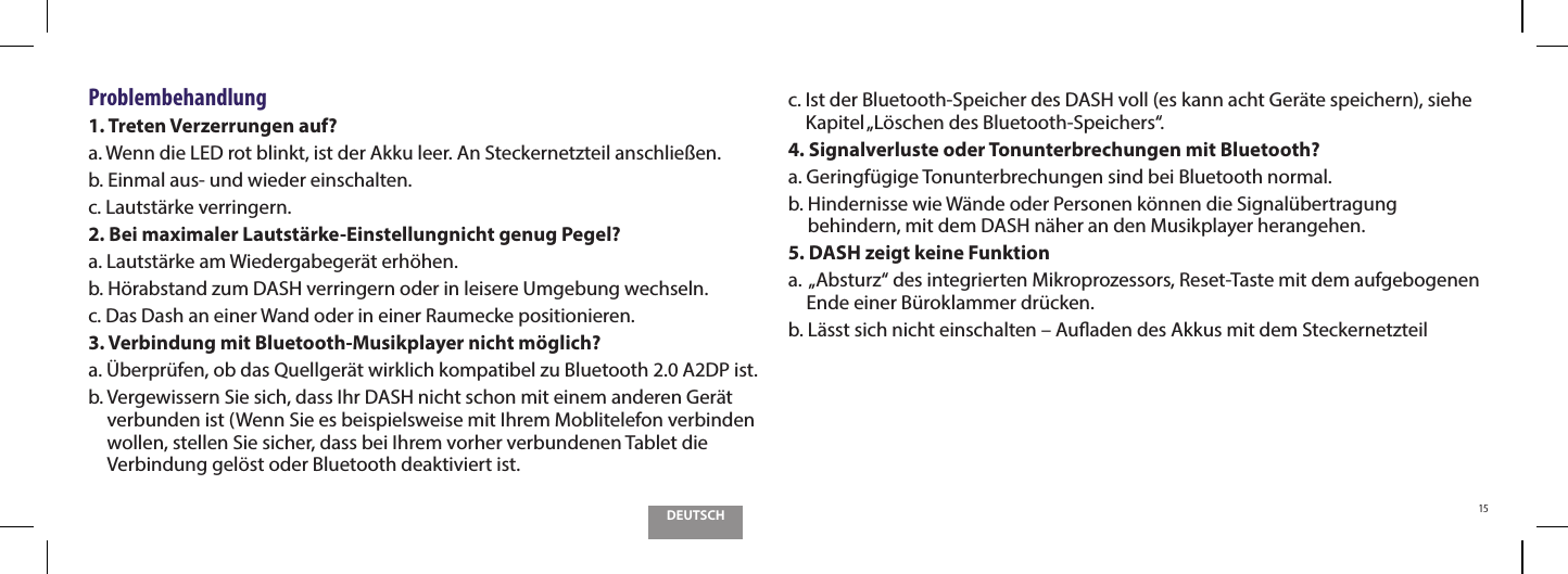 DEUTSCH15Problembehandlung1. Treten Verzerrungen auf?a. Wenn die LED rot blinkt, ist der Akku leer. An Steckernetzteil anschlie&szlig;en.b. Einmal aus- und wieder einschalten.c. Lautst&auml;rke verringern.2. Bei maximaler Lautst&auml;rke-Einstellungnicht genug Pegel?a. Lautst&auml;rke am Wiedergabeger&auml;t erh&ouml;hen.b. H&ouml;rabstand zum DASH verringern oder in leisere Umgebung wechseln.c. Das Dash an einer Wand oder in einer Raumecke positionieren.3. Verbindung mit Bluetooth-Musikplayer nicht m&ouml;glich?a. &Uuml;berpr&uuml;fen, ob das Quellger&auml;t wirklich kompatibel zu Bluetooth 2.0 A2DP ist.b.  Vergewissern Sie sich, dass Ihr DASH nicht schon mit einem anderen Ger&auml;t verbunden ist (Wenn Sie es beispielsweise mit Ihrem Moblitelefon verbinden wollen, stellen Sie sicher, dass bei Ihrem vorher verbundenen Tablet die Verbindung gel&ouml;st oder Bluetooth deaktiviert ist.c.  Ist der Bluetooth-Speicher des DASH voll (es kann acht Ger&auml;te speichern), siehe Kapitel &bdquo;L&ouml;schen des Bluetooth-Speichers&ldquo;.4. Signalverluste oder Tonunterbrechungen mit Bluetooth? a.  Geringf&uuml;gige Tonunterbrechungen sind bei Bluetooth normal.b.  Hindernisse wie W&auml;nde oder Personen k&ouml;nnen die Signal&uuml;bertragung behindern, mit dem DASH n&auml;her an den Musikplayer herangehen.5. DASH zeigt keine Funktiona.   &bdquo;Absturz&ldquo; des integrierten Mikroprozessors, Reset-Taste mit dem aufgebogenen Ende einer B&uuml;roklammer dr&uuml;cken.b.  L&auml;sst sich nicht einschalten &ndash; Auaden des Akkus mit dem Steckernetzteil