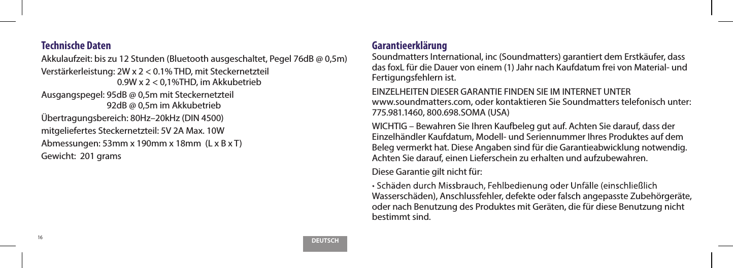 DEUTSCH16Technische DatenAkkulaufzeit: bis zu 12 Stunden (Bluetooth ausgeschaltet, Pegel 76dB @ 0,5m)Verst&auml;rkerleistung:  2W x 2 < 0.1% THD, mit Steckernetzteil 0.9W x 2 < 0,1%THD, im AkkubetriebAusgangspegel:  95dB @ 0,5m mit Steckernetzteil 92dB @ 0,5m im Akkubetrieb&Uuml;bertragungsbereich: 80Hz&ndash;20kHz (DIN 4500)mitgeliefertes Steckernetzteil: 5V 2A Max. 10WAbmessungen: 53mm x 190mm x 18mm  (L x B x T)Gewicht:  201 gramsGarantieerkl&auml;rungSoundmatters International, inc (Soundmatters) garantiert dem Erstk&auml;ufer, dass das foxL f&uuml;r die Dauer von einem (1) Jahr nach Kaufdatum frei von Material- und Fertigungsfehlern ist.EINZELHEITEN DIESER GARANTIE FINDEN SIE IM INTERNET UNTER  www.soundmatters.com, oder kontaktieren Sie Soundmatters telefonisch unter: 775.981.1460, 800.698.SOMA (USA)WICHTIG &ndash; Bewahren Sie Ihren Kaufbeleg gut auf. Achten Sie darauf, dass der Einzelh&auml;ndler Kaufdatum, Modell- und Seriennummer Ihres Produktes auf dem Beleg vermerkt hat. Diese Angaben sind f&uuml;r die Garantieabwicklung notwendig. Achten Sie darauf, einen Lieferschein zu erhalten und aufzubewahren.Diese Garantie gilt nicht f&uuml;r:Wassersch&auml;den), Anschlussfehler, defekte oder falsch angepasste Zubeh&ouml;rger&auml;te, oder nach Benutzung des Produktes mit Ger&auml;ten, die f&uuml;r diese Benutzung nicht bestimmt sind.