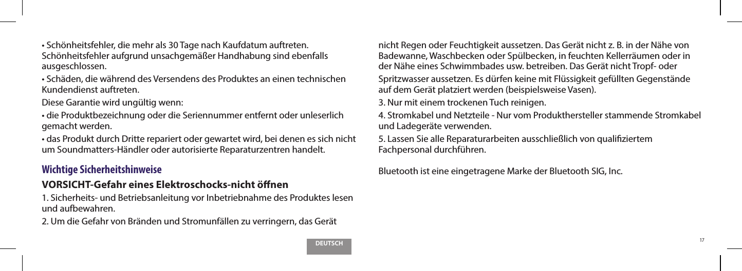 DEUTSCH17t4DI&Uacute;OIFJUTGFIMFSEJFNFISBMT5BHFOBDI,BVGEBUVNBVGUSFUFOSch&ouml;nheitsfehler aufgrund unsachgem&auml;&szlig;er Handhabung sind ebenfalls ausgeschlossen.t4DI&Ecirc;EFOEJFX&Ecirc;ISFOEEFT7FSTFOEFOTEFT1SPEVLUFTBOFJOFOUFDIOJTDIFOKundendienst auftreten.Diese Garantie wird ung&uuml;ltig wenn:tEJF1SPEVLUCF[FJDIOVOHPEFSEJF4FSJFOOVNNFSFOUGFSOUPEFSVOMFTFSMJDIgemacht werden.tEBT1SPEVLUEVSDI%SJUUFSFQBSJFSUPEFSHFXBSUFUXJSECFJEFOFOFTTJDIOJDIUum Soundmatters-H&auml;ndler oder autorisierte Reparaturzentren handelt.Wichtige SicherheitshinweiseVORSICHT-Gefahr eines Elektroschocks-nicht &ouml;nen1. Sicherheits- und Betriebsanleitung vor Inbetriebnahme des Produktes lesen und aufbewahren.2. Um die Gefahr von Br&auml;nden und Stromunf&auml;llen zu verringern, das Ger&auml;t nicht Regen oder Feuchtigkeit aussetzen. Das Ger&auml;t nicht z. B. in der N&auml;he von Badewanne, Waschbecken oder Sp&uuml;lbecken, in feuchten Kellerr&auml;umen oder in der N&auml;he eines Schwimmbades usw. betreiben. Das Ger&auml;t nicht Tropf- oderSpritzwasser aussetzen. Es d&uuml;rfen keine mit Fl&uuml;ssigkeit gef&uuml;llten Gegenst&auml;nde auf dem Ger&auml;t platziert werden (beispielsweise Vasen).3. Nur mit einem trockenen Tuch reinigen.4. Stromkabel und Netzteile - Nur vom Produkthersteller stammende Stromkabel und Ladeger&auml;te verwenden.5. Lassen Sie alle Reparaturarbeiten ausschlie&szlig;lich von qualiziertem Fachpersonal durchf&uuml;hren.Bluetooth ist eine eingetragene Marke der Bluetooth SIG, Inc.
