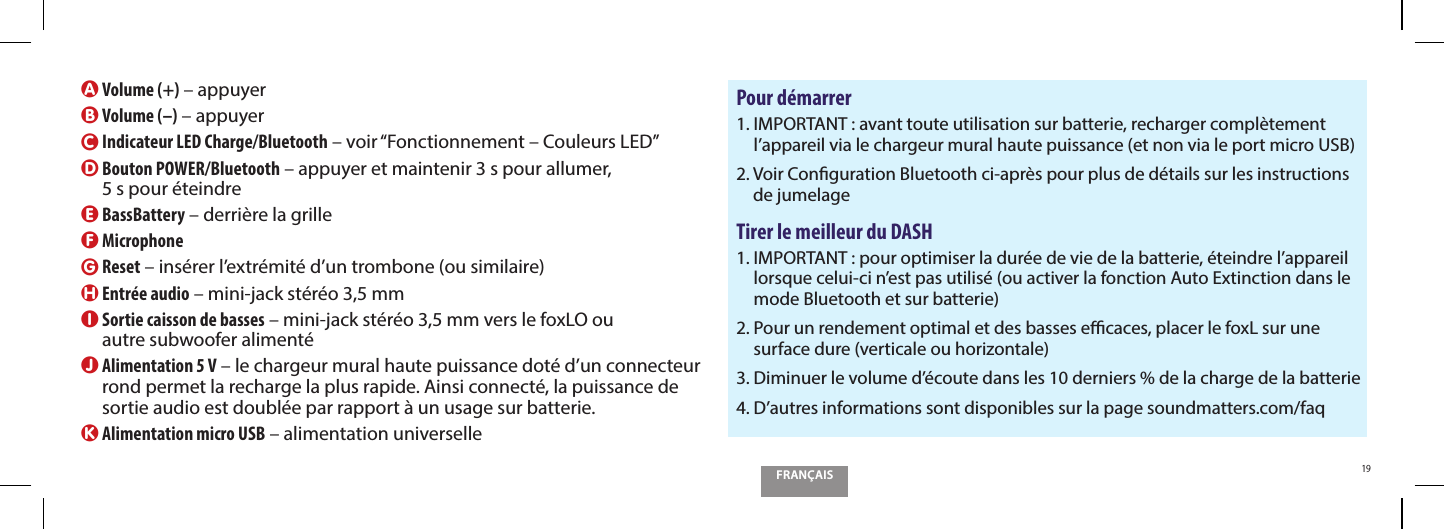 FRAN&Ccedil;AIS19Sortie caisson  de bassesA Volume (+) &ndash; appuyerB Volume (&ndash;) &ndash; appuyerC  Indicateur LED Charge/Bluetooth &ndash; voir &ldquo;Fonctionnement &ndash; Couleurs LED&rdquo;D  Bouton POWER/Bluetooth &ndash; appuyer et maintenir 3 s pour allumer,  5 s pour &eacute;teindreE BassBattery &ndash; derri&egrave;re la grilleF MicrophoneG Reset &ndash; ins&eacute;rer l&rsquo;extr&eacute;mit&eacute; d&rsquo;un trombone (ou similaire)H Entr&eacute;e audio &ndash; mini-jack st&eacute;r&eacute;o 3,5 mmI  Sortie caisson de basses &ndash; mini-jack st&eacute;r&eacute;o 3,5 mm vers le foxLO ou  autre subwoofer aliment&eacute;J  Alimentation 5 V &ndash; le chargeur mural haute puissance dot&eacute; d&rsquo;un connecteur rond permet la recharge la plus rapide. Ainsi connect&eacute;, la puissance de sortie audio est doubl&eacute;e par rapport &agrave; un usage sur batterie.K Alimentation micro USB &ndash; alimentation universellePour d&eacute;marrer1.  IMPORTANT : avant toute utilisation sur batterie, recharger compl&egrave;tement l&rsquo;appareil via le chargeur mural haute puissance (et non via le port micro USB)2.  Voir Conguration Bluetooth ci-apr&egrave;s pour plus de d&eacute;tails sur les instructions de jumelageTirer le meilleur du DASH1.  IMPORTANT : pour optimiser la dur&eacute;e de vie de la batterie, &eacute;teindre l&rsquo;appareil lorsque celui-ci n&rsquo;est pas utilis&eacute; (ou activer la fonction Auto Extinction dans le mode Bluetooth et sur batterie)2.  Pour un rendement optimal et des basses ecaces, placer le foxL sur une surface dure (verticale ou horizontale)3.  Diminuer le volume d&rsquo;&eacute;coute dans les 10 derniers % de la charge de la batterie4.  D&rsquo;autres informations sont disponibles sur la page soundmatters.com/faq