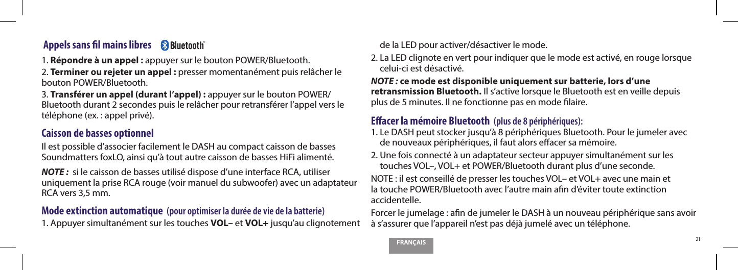 FRAN&Ccedil;AIS21 Appels sans l mains libres     1. R&eacute;pondre &agrave; un appel : appuyer sur le bouton POWER/Bluetooth.2. Terminer ou rejeter un appel : presser momentan&eacute;ment puis rel&acirc;cher le bouton POWER/Bluetooth.3. Transf&eacute;rer un appel (durant l&rsquo;appel) : appuyer sur le bouton POWER/Bluetooth durant 2 secondes puis le rel&acirc;cher pour retransf&eacute;rer l&rsquo;appel vers le t&eacute;l&eacute;phone (ex. : appel priv&eacute;).Caisson de basses optionnelIl est possible d&rsquo;associer facilement le DASH au compact caisson de basses Soundmatters foxLO, ainsi qu&rsquo;&agrave; tout autre caisson de basses HiFi aliment&eacute;.NOTE :  si le caisson de basses utilis&eacute; dispose d&rsquo;une interface RCA, utiliser uniquement la prise RCA rouge (voir manuel du subwoofer) avec un adaptateur RCA vers 3,5 mm.Mode extinction automatique  (pour optimiser la dur&eacute;e de vie de la batterie)1.  Appuyer simultan&eacute;ment sur les touches VOL&ndash; et VOL+ jusqu&rsquo;au clignotement de la LED pour activer/d&eacute;sactiver le mode.2.  La LED clignote en vert pour indiquer que le mode est activ&eacute;, en rouge lorsque celui-ci est d&eacute;sactiv&eacute;.NOTE : ce mode est disponible uniquement sur batterie, lors d&rsquo;une retransmission Bluetooth. Il s&rsquo;active lorsque le Bluetooth est en veille depuis plus de 5 minutes. Il ne fonctionne pas en mode laire.Eacer la m&eacute;moire Bluetooth  (plus de 8 p&eacute;riph&eacute;riques):1.  Le DASH peut stocker jusqu&rsquo;&agrave; 8 p&eacute;riph&eacute;riques Bluetooth. Pour le jumeler avec de nouveaux p&eacute;riph&eacute;riques, il faut alors eacer sa m&eacute;moire.2.  Une fois connect&eacute; &agrave; un adaptateur secteur appuyer simultan&eacute;ment sur les touches VOL&ndash;, VOL+ et POWER/Bluetooth durant plus d&rsquo;une seconde.NOTE : il est conseill&eacute; de presser les touches VOL&ndash; et VOL+ avec une main et la touche POWER/Bluetooth avec l&rsquo;autre main an d&rsquo;&eacute;viter toute extinction accidentelle.Forcer le jumelage : an de jumeler le DASH &agrave; un nouveau p&eacute;riph&eacute;rique sans avoir &agrave; s&rsquo;assurer que l&rsquo;appareil n&rsquo;est pas d&eacute;j&agrave; jumel&eacute; avec un t&eacute;l&eacute;phone.