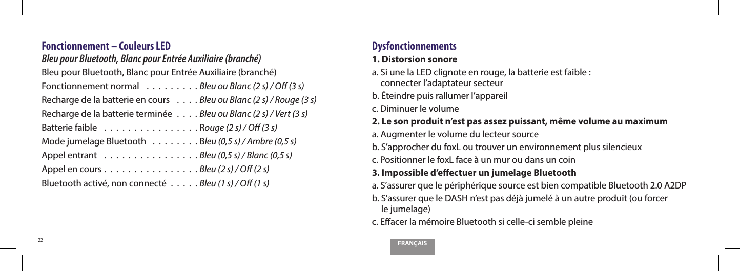 FRAN&Ccedil;AIS22Fonctionnement &ndash; Couleurs LED    Bleu pour Bluetooth, Blanc pour Entr&eacute;e Auxiliaire (branch&eacute;)Bleu pour Bluetooth, Blanc pour Entr&eacute;e Auxiliaire (branch&eacute;)Fonctionnement normal    .  .  .  .  .  .  .  .  . Bleu ou Blanc (2 s) / O (3 s)Recharge de la batterie en cours   .  .  .  . Bleu ou Blanc (2 s) / Rouge (3 s)Recharge de la batterie termin&eacute;e  .  .  .  . Bleu ou Blanc (2 s) / Vert (3 s)Batterie faible   .  .  .  .  .  .  .  .  .  .  .  .  .  .  .  . Rouge (2 s) / O (3 s)Mode jumelage Bluetooth   .  .  .  .  .  .  .  . Bleu (0,5 s) / Ambre (0,5 s)Appel entrant   .  .  .  .  .  .  .  .  .  .  .  .  .  .  .  . Bleu (0,5 s) / Blanc (0,5 s)Appel en cours .  .  .  .  .  .  .  .  .  .  .  .  .  .  .  . Bleu (2 s) / O (2 s)Bluetooth activ&eacute;, non connect&eacute;  .  .  .  .  . Bleu (1 s) / O (1 s)Dysfonctionnements1. Distorsion sonorea.  Si une la LED clignote en rouge, la batterie est faible :  connecter l&rsquo;adaptateur secteurb. &Eacute;teindre puis rallumer l&rsquo;appareilc. Diminuer le volume2. Le son produit n&rsquo;est pas assez puissant, m&ecirc;me volume au maximuma. Augmenter le volume du lecteur sourceb. S&rsquo;approcher du foxL ou trouver un environnement plus silencieuxc. Positionner le foxL face &agrave; un mur ou dans un coin3. Impossible d&rsquo;eectuer un jumelage Bluetootha.  S&rsquo;assurer que le p&eacute;riph&eacute;rique source est bien compatible Bluetooth 2.0 A2DPb.  S&rsquo;assurer que le DASH n&rsquo;est pas d&eacute;j&agrave; jumel&eacute; &agrave; un autre produit (ou forcer  le jumelage)c. Eacer la m&eacute;moire Bluetooth si celle-ci semble pleine