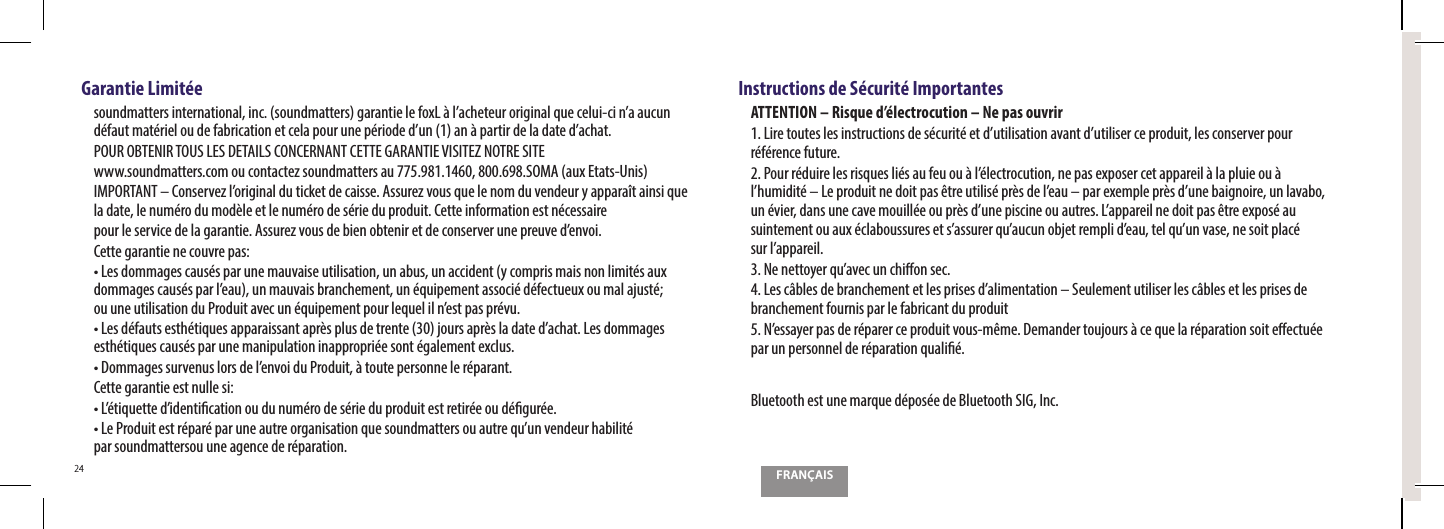 FRAN&Ccedil;AIS24Garantie Limit&eacute;eTPVOENBUUFSTJOUFSOBUJPOBMJODTPVOENBUUFSTHBSBOUJFMFGPY-&Euml;MBDIFUFVSPSJHJOBMRVFDFMVJDJOBBVDVO E&Iuml;GBVUNBU&Iuml;SJFMPVEFGBCSJDBUJPOFUDFMBQPVSVOFQ&Iuml;SJPEFEVOBO&Euml;QBSUJSEFMBEBUFEBDIBUPOUR OBTENIR TOUS LES DETAILS CONCERNANT CETTE GARANTIE VISITEZ NOTRE SITEXXXTPVOENBUUFSTDPNPVDPOUBDUF[TPVOENBUUFSTBV40."BVY&amp;UBUT6OJT*.1035"/5o$POTFSWF[MPSJHJOBMEVUJDLFUEFDBJTTF"TTVSF[WPVTRVFMFOPNEVWFOEFVSZBQQBSB&Ocirc;UBJOTJRVF la date, le num&eacute;ro du mod&egrave;le et le num&eacute;ro de s&eacute;rie du produit. Cette information est n&eacute;cessaireQPVSMFTFSWJDFEFMBHBSBOUJF"TTVSF[WPVTEFCJFOPCUFOJSFUEFDPOTFSWFSVOFQSFVWFEFOWPJCette garantie ne couvre pas:t-FTEPNNBHFTDBVT&Iuml;TQBSVOFNBVWBJTFVUJMJTBUJPOVOBCVTVOBDDJEFOUZDPNQSJTNBJTOPOMJNJU&Iuml;TBVYEPNNBHFTDBVT&Iuml;TQBSMFBVVONBVWBJTCSBODIFNFOUVO&Iuml;RVJQFNFOUBTTPDJ&Iuml;E&Iuml;GFDUVFVYPVNBMBKVTU&Iuml; PVVOFVUJMJTBUJPOEV1SPEVJUBWFDVO&Iuml;RVJQFNFOUQPVSMFRVFMJMOFTUQBTQS&Iuml;WVt-FTE&Iuml;GBVUTFTUI&Iuml;UJRVFTBQQBSBJTTBOUBQS&Ograve;TQMVTEFUSFOUFKPVSTBQS&Ograve;TMBEBUFEBDIBU-FTEPNNBHFTesth&eacute;tiques caus&eacute;s par une manipulation inappropri&eacute;e sont &eacute;galement exclus.t%PNNBHFTTVSWFOVTMPSTEFMFOWPJEV1SPEVJU&Euml;UPVUFQFSTPOOFMFS&Iuml;QBSBOUCette garantie est nulle si:t-&Iuml;UJRVFUUFEJEFOUJ&ouml;DBUJPOPVEVOVN&Iuml;SPEFT&Iuml;SJFEVQSPEVJUFTUSFUJS&Iuml;FPVE&Iuml;&ouml;HVS&Iuml;Ft-F1SPEVJUFTUS&Iuml;QBS&Iuml;QBSVOFBVUSFPSHBOJTBUJPORVFTPVOENBUUFSTPVBVUSFRVVOWFOEFVSIBCJMJU&Iuml; par soundmattersou une agence de r&eacute;paration.Instructions de S&eacute;curit&eacute; ImportantesATTENTION &ndash; Risque d&rsquo;&eacute;lectrocution &ndash; Ne pas ouvrir-JSFUPVUFTMFTJOTUSVDUJPOTEFT&Iuml;DVSJU&Iuml;FUEVUJMJTBUJPOBWBOUEVUJMJTFSDFQSPEVJUMFTDPOTFSWFSQPVS r&eacute;f&eacute;rence future.1PVSS&Iuml;EVJSFMFTSJTRVFTMJ&Iuml;TBVGFVPV&Euml;M&Iuml;MFDUSPDVUJPOOFQBTFYQPTFSDFUBQQBSFJM&Euml;MBQMVJFPV&Euml; MIVNJEJU&Iuml;o-FQSPEVJUOFEPJUQBT&ETH;USFVUJMJT&Iuml;QS&Ograve;TEFMFBVoQBSFYFNQMFQS&Ograve;TEVOFCBJHOPJSFVOMBWBCP VO&Iuml;WJFSEBOTVOFDBWFNPVJMM&Iuml;FPVQS&Ograve;TEVOFQJTDJOFPVBVUSFT-BQQBSFJMOFEPJUQBT&ETH;USFFYQPT&Iuml;BVTVJOUFNFOUPVBVY&Iuml;DMBCPVTTVSFTFUTBTTVSFSRVBVDVOPCKFUSFNQMJEFBVUFMRVVOWBTFOFTPJUQMBD&Iuml; TVSMBQQBSFJM/FOFUUPZFSRVBWFDVODIJ&ograve;POTFD-FTD&Eacute;CMFTEFCSBODIFNFOUFUMFTQSJTFTEBMJNFOUBUJPOo4FVMFNFOUVUJMJTFSMFTD&Eacute;CMFTFUMFTQSJTFTEFbranchement fournis par le fabricant du produit/FTTBZFSQBTEFS&Iuml;QBSFSDFQSPEVJUWPVTN&ETH;NF%FNBOEFSUPVKPVST&Euml;DFRVFMBS&Iuml;QBSBUJPOTPJUF&ograve;FDUV&Iuml;F QBSVOQFSTPOOFMEFS&Iuml;QBSBUJPORVBMJ&ouml;&Iuml;Bluetooth est une marque d&eacute;pos&eacute;e de Bluetooth SIG, Inc.