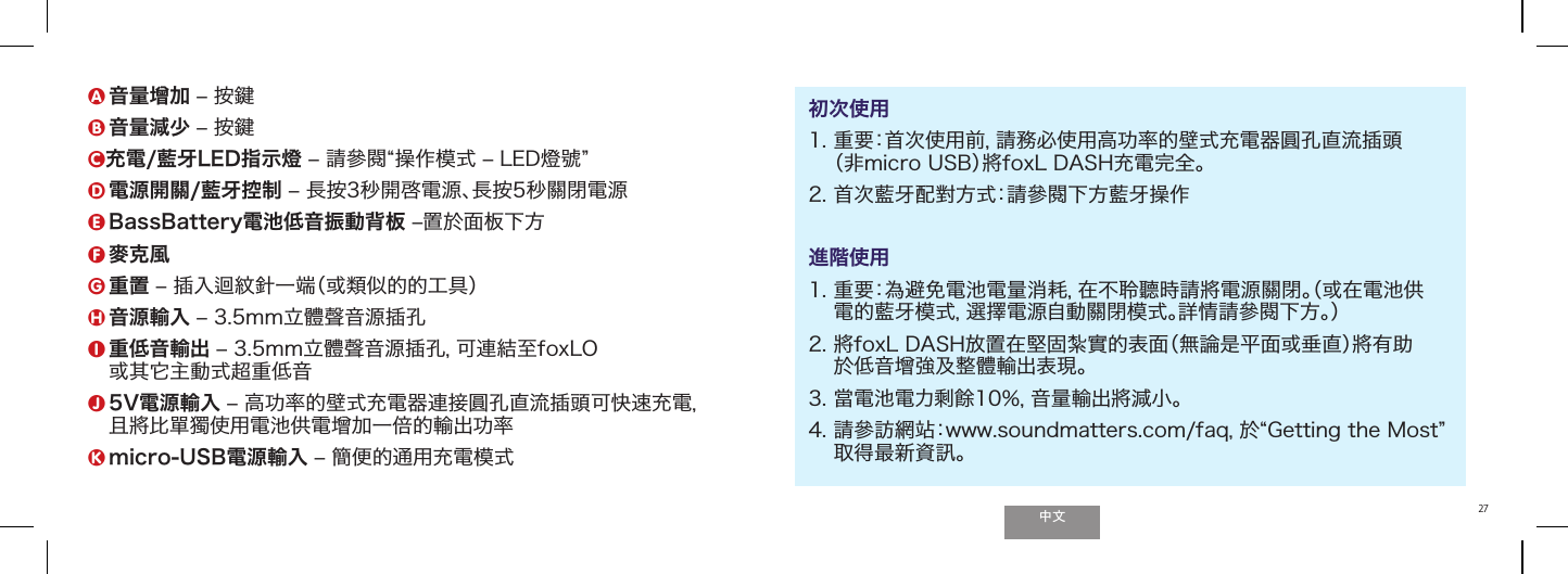 ੈಬ27micro-USB電源輸入A 音量增加 ‒ 按鍵B 音量減少 ‒ 按鍵C充電/藍牙LED指示燈 ‒ 請參閱操作模式 ‒ LED燈號  D  電源開關/藍牙控制 ‒ 長按3秒開啓電源、長按5秒關閉電源E BassBattery電池低音振動背板 ‒置於面板下方F 麥克風G 重置 ‒ 插入迴紋針一端（或類似的的工具）H 音源輸入 ‒ 3.5mm立體聲音源插孔I  重低音輸出 ‒ 3.5mm立體聲音源插孔，可連結至foxLO 或其它主動式超重低音J  5V電源輸入 ‒ 高功率的壁式充電器連接圓孔直流插頭可快速充電， 且將比單獨使用電池供電增加一倍的輸出功率K micro-USB電源輸入 ‒ 簡便的通用充電模式初次使用1.  重要：首次使用前，請務必使用高功率的壁式充電器圓孔直流插頭 （非micro USB）將foxL DASH充電完全。2. 首次藍牙配對方式：請參閱下方藍牙操作進階使用1.  重要：為避免電池電量消耗，在不聆聽時請將電源關閉。（或在電池供 電的藍牙模式，選擇電源自動關閉模式。詳情請參閱下方。）2.  將foxL DASH放置在堅固紮實的表面（無論是平面或垂直）將有助 於低音增強及整體輸出表現。3. 當電池電力剩餘10％，音量輸出將減小。4.  請參訪網站：www.soundmatters.com/faq，於Getting the Most 取得最新資訊。