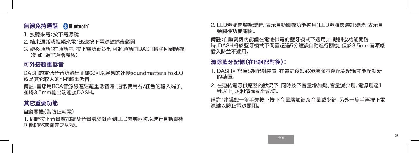 ੈಬ29無線免持通話     1. 接聽來電：按下電源鍵 2. 結束通話或拒󱴻來電：迅速按下電源鍵然後鬆開3.  轉移通話：在通話中，按下電源鍵2秒，可將通話由DASH轉移回到話機（例如：為了通話隱私）可外接超重低音DASH的重低音音源輸出孔讓󲯠可以輕易的連接soundmatters foxLO或是其它較大的hi-ﬁ超重低音。備註：當󲯠用RCA音源線連結超重低音時，通常使用右/紅色的輸入端子，並將3.5mm輸出端連接DASH。其它重要功能自動關機（為防止耗電）1. 同時按下音量增加鍵及音量減少鍵直到LED閃爍兩次以進行自動關機功能開啓或關閉之切換。2.  LED燈號閃爍綠燈時，表示自動關機功能啓用；LED燈號閃爍紅燈時，表示自動關機功能關閉。備註：自動關機功能僅在電池供電的藍牙模式下適用。自動關機功能開啓時，DASH將於藍牙模式下閒置超過5分鐘後自動進行關機，但於3.5mm音源線插入時並不適用。 清除藍牙記憶（在8組配對後）：1.  DASH可記憶8組配對裝置，在這之後󲯠必須清除內存配對記憶才能配對新的裝置。2.  在連結電源供應器的狀況下，同時按下音量增加鍵、音量減少鍵、電源鍵達1秒以上，以利清除配對記憶。備註：建議󲯠一隻手先按下按下音量增加鍵及音量減少鍵，另外一隻手再按下電源鍵以防止電源關閉。