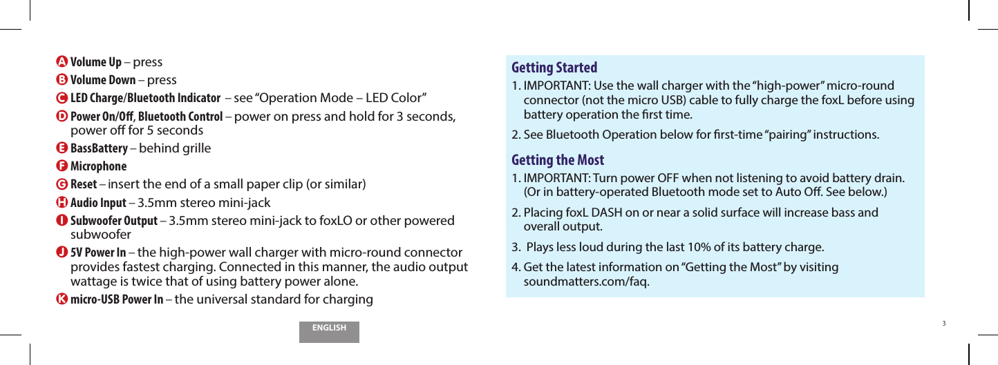 ENGLISH3A Volume Up &ndash; pressB Volume Down &ndash; pressC  LED Charge/Bluetooth Indicator  &ndash; see &ldquo;Operation Mode &ndash; LED Color&rdquo;D  Power On/O, Bluetooth Control &ndash; power on press and hold for 3 seconds,  power o for 5 secondsE BassBattery &ndash; behind grilleF Microphone G Reset &ndash; insert the end of a small paper clip (or similar)H Audio Input &ndash; 3.5mm stereo mini-jackI  Subwoofer Output &ndash; 3.5mm stereo mini-jack to foxLO or other powered subwooferJ  5V Power In &ndash; the high-power wall charger with micro-round connector provides fastest charging. Connected in this manner, the audio output wattage is twice that of using battery power alone.K  micro-USB Power In &ndash; the universal standard for chargingGetting Started1.  IMPORTANT: Use the wall charger with the &ldquo;high-power&rdquo; micro-round connector (not the micro USB) cable to fully charge the foxL before using battery operation the rst time.2.  See Bluetooth Operation below for rst-time &ldquo;pairing&rdquo; instructions.Getting the Most1.  IMPORTANT: Turn power OFF when not listening to avoid battery drain.  (Or in battery-operated Bluetooth mode set to Auto O. See below.)2.  Placing foxL DASH on or near a solid surface will increase bass and  overall output.3.    Plays less loud during the last 10% of its battery charge.4.  Get the latest information on &ldquo;Getting the Most&rdquo; by visiting  soundmatters.com/faq.
