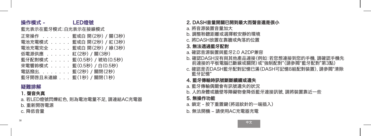 ੈಬ30操作模式 -  LED燈號 藍光表示在藍牙模式；白光表示在接線模式正常操作   .  .  .  .  .  .  .  藍或白 開（2秒） / 關（3秒） 電池充電模式  .  .  .  .  .  藍或白 開（2秒） / 紅（3秒） 電池充電完全  .  .  .  .  .  藍或白 開（2秒） / 綠（3秒）低電源供應  .  .  .  .  .  .  紅（2秒） / 關（3秒） 藍牙配對模式  .  .  .  .  .  藍（0.5秒） / 琥珀（0.5秒）來電響鈴模式  .  .  .  .  .  藍（0.5秒） / 白（0.5秒）電話撥出.  .  .  .  .  .  .  .  藍（2秒） / 關閉（2秒） 藍牙開啓且未連線  .  .  .  藍（1秒） / 關閉（1秒） 疑難排解  1. 聲音失真  a. 若LED燈號閃爍紅色，則為電池電量不足，請連結AC充電器b. 重新開啓電源c. 降低音量2. DASH音量開關已開到最大而聲音還是很小   a. 將音源裝置音量加大  b. 調整聆聽距離或選擇較安靜的環境c. 將DASH放置在靠牆或角落的位置3. 無法透過藍牙配對  a. 確認音源裝置與藍牙2.0 A2DP兼容  b.  確認DASH沒有與其他產品連接（例如：若󲯠想連接到󲯠的手機，請確認手機先前連接的平板電腦已斷線或關閉）或強制配對（請參閱藍牙配對第3點）  c.  確認是否DASH藍牙配對記憶已滿（DASH可記憶8組配對裝置），請參閱清除藍牙記憶 4. 藍牙傳輸時訊號斷斷續續或遺失a. 藍牙傳輸偶爾會有訊號遺失的狀況b. 人的身體或牆壁等障礙物會降低藍牙連接訊號，請將裝置靠近一些5. 無操作功能a. 鎖定 - 按下重置鍵（將迴紋針的一端插入）b. 無法開機 ‒ 請使用AC充電器充電