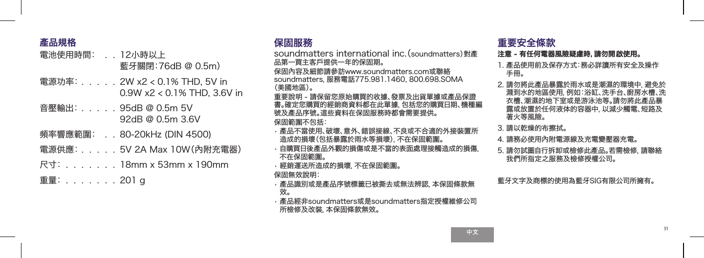 31產品規格  電池使用時間：   .  .   12小時以上  藍牙關閉：76dB @ 0.5m） 電源功率： .  .  .  .  .  2W x2 < 0.1% THD, 5V in 0.9W x2 < 0.1% THD, 3.6V in音壓輸出： .  .  .  .  .  95dB @ 0.5m 5V  92dB @ 0.5m 3.6V 頻率響應範圍：   .  .  80-20kHz (DIN 4500) 電源供應： .  .  .  .  . 5V 2A Max 10W（內附充電器）尺寸：  .  .  .  .  .  .  . 18mm x 53mm x 190mm重量：  .  .  .  .  .  .  . 201 g保固服務（.cni lanoitanretni srettamdnuos soundmatters）對產品第一買主客戶提供一年的保固期。保固內容及細節請參訪www.soundmatters.com或聯絡soundmatters，服務電話775.981.1460, 800.698.SOMA （美國地區）。重要說明 - 請保留󲯠原始購買的收據、發票及出貨單據或產品保證書。確定󲯠購買的經銷商資料都在此單據，包括󲯠的購買日期、機種編號及產品序號。這些資料在保固服務時都會需要提供。保固範圍不包括：&bull;  產品不當使用、破壞、意外、錯誤接線、不良或不合適的外接裝置所造成的損壞（包括暴露於雨水等損壞），不在保固範圍。&bull;  自購買日後產品外觀的損傷或是不當的表面處理接觸造成的損傷，不在保固範圍。&bull;  經銷運送所造成的損壞，不在保固範圍。保固無效說明：&bull;  產品識別或是產品序號標籤已被撕去或無法辨認，本保固條款無效。&bull;  產品經非soundmatters或是soundmatters指定授權維修公司所檢修及改裝，本保固條款無效。重要安全條款注意 - 有任何電器風險疑慮時，請勿開啟使用。1.  產品使用前及保存方式：務必詳讀所有安全及操作手冊。2.  請勿將此產品暴露於雨水或是潮濕的環境中，避免於濺到水的地區使用，例如：浴缸、洗手台、廚房水槽、洗衣槽、潮濕的地下室或是游泳池等。請勿將此產品暴露或放置於任何液体的容器中，以減少觸電、短路及著火等風險。3.  請以乾燥的布擦拭。4.  請務必使用內附電源線及充電變壓器充電。5.  請勿試圖自行拆卸或檢修此產品。若需檢修，請聯絡我們所指定之服務及檢修授權公司。藍牙文字及商標的使用為藍牙SIG有限公司所擁有。 
