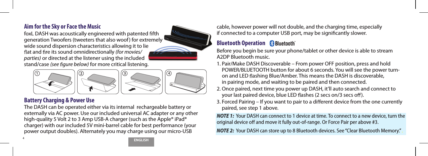 ENGLISH4Aim for the Sky or Face the Music foxL DASH was acoustically engineered with patented  fth gen eration Twoofers (tweeters that also woof) for extremely wide sound dispersion characteristics allowing it to lie at and  re its sound omnidirectionally (for movies/parties) or directed at the listener using the included stand/case (see  gure below) for more critical listening.Battery Charging &amp; Power UseThe DASH can be operated either via its internal  rechargeable battery or externally via AC power. Use our included universal AC adapter or any other high-quality 5 Volt 2 to 3 Amp USB-A charger (such as the Apple&reg; iPad&reg; charger) with our included 5V mini-barrel cable for best performance (your power output doubles). Alternately you may charge using our micro-USB cable, however power will not double, and the charging time, especially  if connected to a computer USB port, may be signi cantly slower.Bluetooth Operation    Before you begin be sure your phone/tablet or other device is able to stream A2DP Bluetooth music. 1.  Pair/Make DASH Discoverable &ndash; From power OFF position, press and hold POWER/BLUETOOTH button for about 6 seconds. You will see the power turn-on and LED  ashing Blue/Amber. This means the DASH is discoverable,  in pairing mode, and waiting to be paired and then connected. 2.  Once paired, next time you power up DASH, it&rsquo;ll auto search and connect to your last paired device, blue LED  ashes (2 secs on/3 secs o ).3.  Forced Pairing &ndash; If you want to pair to a di erent device from the one currently paired, see step 1 above.NOTE 1:  Your DASH can connect to 1 device at time. To connect to a new device, turn the original device o  and move it fully out-of-range. Or Force Pair per above #3.NOTE 2:  Your DASH can store up to 8 Bluetooth devices. See &ldquo;Clear Bluetooth Memory.&rdquo; . 