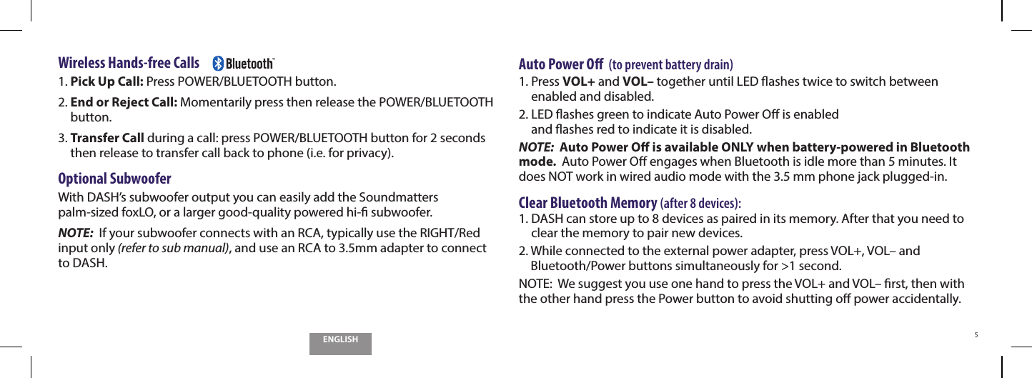 ENGLISH5Wireless Hands-free Calls     1.  Pick Up Call: Press POWER/BLUETOOTH button.2.  End or Reject Call: Momentarily press then release the POWER/BLUETOOTH button.3.  Transfer Call during a call: press POWER/BLUETOOTH button for 2 seconds then release to transfer call back to phone (i.e. for privacy).Optional SubwooferWith DASH&rsquo;s subwoofer output you can easily add the Soundmatters  palm-sized foxLO, or a larger good-quality powered hi- subwoofer.NOTE:  If your subwoofer connects with an RCA, typically use the RIGHT/Red input only (refer to sub manual), and use an RCA to 3.5mm adapter to connect  to DASH.Auto Power O  (to prevent battery drain)1.  Press VOL+ and VOL&ndash; together until LED ashes twice to switch between enabled and disabled.2.  LED ashes green to indicate Auto Power O is enabled  and ashes red to indicate it is disabled.NOTE:  Auto Power O is available ONLY when battery-powered in Bluetooth mode.  Auto Power O engages when Bluetooth is idle more than 5 minutes. It does NOT work in wired audio mode with the 3.5 mm phone jack plugged‐in.  Clear Bluetooth Memory (after 8 devices):1.  DASH can store up to 8 devices as paired in its memory. After that you need to clear the memory to pair new devices.2.  While connected to the external power adapter, press VOL+, VOL&ndash; and Bluetooth/Power buttons simultaneously for >1 second. NOTE:  We suggest you use one hand to press the VOL+ and VOL&ndash; rst, then with the other hand press the Power button to avoid shutting o power accidentally.